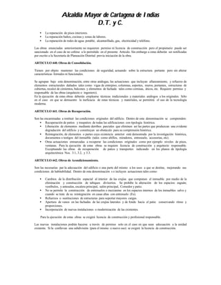 Alcaldía Mayor de Cartagena de Indias
                                  D.T. y C.
    •   La reparación de pisos interiores.
    •   La reparación baños, cocinas y zonas de labores.
    •   La reparación de redes de agua potable, alcantarillado, gas, electricidad y teléfono.

Las obras enunciadas anteriormente no requieren permiso ni licencia de construcción pero el propietario puede ser
sancionado en el caso de no ceñirse a lo permitido en el presente Artículo. Sin embargo a estas deberán ser notificadas
por escrito a la Secretaría de Planeación Distrital previa iniciación de la obra.

ARTICULO 440. Obras de Consolidación.

Tienen por objeto mantener las condiciones de seguridad, actuando sobre la estructura portante pero sin alterar
características formales ni funcionales.

Se agrupan bajo esta denominación, entre otras análogas, las actuaciones que incluyan afianzamiento, y refuerzo de
elementos estructurales dañados tales como vigas de entrepiso, columnas, soportes, muros, portantes, estructuras de
cubiertas, recalcé de cimientos, balcones y elementos de fachada tales como cornisas, áticos, etc. Requiere permiso y
responsable de las obras (arquitecto o ingeniero).
En la ejecución de estas obras deberán emplearse técnicas tradicionales y materiales análogos a los originales. Sólo
en el caso en que se demuestre la ineficacia de estas técnicas y materiales, se permitirá el uso de la tecnología
moderna.

ARTICULO 441. Obras de Recuperación.

Son las encaminadas a restituir las condiciones originales del edificio. Dentro de esta denominación se comprenden:
    • Recuperación de patios y traspatios de todas las edificaciones con tipología histórica.
    • Liberación de elementos mediante derribos parciales que eliminen así las partes que produzcan una evidente
         degradación del edificio y constituyan un obstáculo para su comprensión histórica.
    • Reintegración, de elementos o partes cuya existencia anterior está demostrada por la investigación histórica,
         documentos o testigos del inmueble (tales como altillos, miradores, entresuelo, accesorias, etc).
    • Otras actuaciones enmarcadas a recuperar las condiciones originales como por ejemplo niveles de pisos,
         ventanas. Para la ejecución de estas obras se requiere licencia de construcción y arquitecto responsable.
         Exceptuando las obras de recuperación de patios y transportes indicando en los planos de tipología
         arquitectónica Nos. 3.1, 3.2, y 3.3.

ARTICULO 442. Obras de Acondicionamiento.

Son las necesarias par la adecuación del edificio o una parte del mismo a los usos a que se destine, mejorando sus
condiciones de habitabilidad. Dentro de esta denominación s e incluyen actuaciones tales como:

    •   Cambios de la distribución espacial al interior de las crujías que componen el inmueble por medio de la
        eliminación y construcción de tabiques divisorios. Se prohibe la alteración de los espacios: zaguán;
        vestíbulos, y antesalas, escalera principal, salón principal, Comedor y patio.
    •   No se permite la construcción de entresuelos o mezzanine en los espacios internos de los inmuebles salvo y
        cuando se trate de su reintegración en casas altas con entresuelo (Es).
    •   Refuerzos o sustituciones de estructuras para soportar mayores cargas.
    •   Apertura de vanos en las fachadas de las crujías laterales y de fondo hacia el patio conservando ritmo y
        proporciones.
    •   Incorporación de nuevas instalaciones o modernización de las existentes.

    Para la ejecución de estas obras se exigirá licencia de construcción y profesional responsable.

Las nuevas instalaciones podrán hacerse a través de permiso solo en el caso en que sean adecuación a la unidad
existente. Si la conllevan una subdivisión (para el mismo o nuevo uso) se exigirá la licencia de construcción.
 