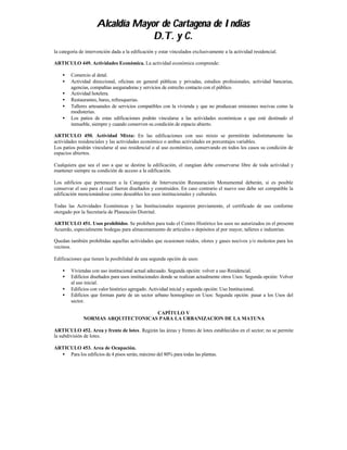 Alcaldía Mayor de Cartagena de Indias
                                  D.T. y C.
la categoría de intervención dada a la edificación y estar vinculados exclusivamente a la actividad residencial.

ARTICULO 449. Actividades Económica. La actividad económica comprende:

    •   Comercio al detal.
    •   Actividad direccional, oficinas en general públicas y privadas, estudios profesionales, actividad bancarias,
        agencias, compañías aseguradoras y servicios de estrecho contacto con el público.
    •   Actividad hotelera.
    •   Restaurantes, bares, refresquerias.
    •   Talleres artesanales de servicios compatibles con la vivienda y que no produzcan emisiones nocivas como la
        modisterías.
    •   Los patios de estas edificaciones podrán vincularse a las actividades económicas a que esté destinado el
        inmueble, siempre y cuando conserven su condición de espacio abierto.

ARTICULO 450. Actividad Mixta: En las edificaciones con uso mixto se permitirán indistintamente las
actividades residenciales y las actividades económico o ambas actividades en porcentajes variables.
Los patios podrán vincularse al uso residencial o al uso económico, conservando en todos los casos su condición de
espacios abiertos.

Cualquiera que sea el uso a que se destine la edificación, el zangúan debe conservarse libre de toda actividad y
mantener siempre su condición de acceso a la edificación.

Los edificios que pertenecen a la Categoría de Intervención Restauración Monumental deberán, si es posible
conservar el uso para el cual fueron diseñados y construidos. En caso contrario el nuevo uso debe ser compatible la
edificación mencionándose como deseables los usos institucionales y culturales.

Todas las Actividades Económicas y las Institucionales requieren previamente, el certificado de uso conforme
otorgado por la Secretaría de Planeación Distrital.

ARTICULO 451. Usos prohibidos. Se prohiben para todo el Centro Histórico los usos no autorizados en el presente
Acuerdo, especialmente bodegas para almacenamiento de artículos o depósitos al por mayor, talleres e industrias.

Quedan también prohibidas aquellas actividades que ocasionen ruidos, olores y gases nocivos y/o molestos para los
vecinos.

Edificaciones que tienen la posibilidad de una segunda opción de usos:

    •   Viviendas con uso institucional actual adecuado. Segunda opción: volver a uso Residencial.
    •   Edificios diseñados para usos institucionales donde se realizan actualmente otros Usos: Segunda opción: Volver
        al uso inicial.
    •   Edificios con valor histórico agregado. Actividad inicial y segunda opción: Uso Institucional.
    •   Edificios que forman parte de un sector urbano homogéneo en Usos: Segunda opción: pasar a los Usos del
        sector.

                                    CAPÍTULO V
              NORMAS ARQUITECTONICAS PARA LA URBANIZACION DE LA MATUNA

ARTICULO 452. Area y frente de lotes. Regirán las áreas y frentes de lotes establecidos en el sector; no se permite
la subdivisión de lotes.

ARTICULO 453. Area de Ocupación.
  • Para los edificios de 4 pisos serán, máximo del 80% para todas las plantas.
 