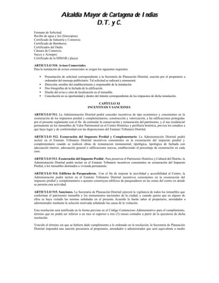 Alcaldía Mayor de Cartagena de Indias
                                   D.T. y C.
Formato de Solicitud.
Recibo de agua y luz (fotocopias).
Certificado de Industria y Comercio.
Certificado de Bomberos.
Certificados del Dadis.
Cámara de Comercio.
Sayco y Acimpro.
Certificado de la DIMAR ( playa)

ARTICULO 510. Avisos Comerciales.
Para la instalación de avisos comerciales se exigen los siguientes requisitos:

    •   Presentación de solicitud correspondiente a la Secretaría de Planeación Distrital, suscrita por el propietario u
        ordenador del mensaje publicitario. Tal solicitud se radicará y enumerará.
    •   Dirección, nombre del establecimiento y responsable de la instalación
    •   Dos fotografías de la fachada de la edificación.
    •   Diseño del aviso y sitio de localización en el inmueble.
    •   Cancelación en su oportunidad y dentro del trámite correspondiente de los impuestos de dicha instalación.

                                                 CAPÍTULO XI
                                            INCENTIVOS Y SANCIONES

ARTICULO 511. La Administración Distrital podrá conceder incentivos de tipo económico y consistentes en la
exoneración de los impuestos predial y complementarios, construcción y valorización, a las edificaciones protegidas
por el presente reglamento con el fin de estimular la conservación y restauración del patrimonio, y el uso residencial
permanente en los inmuebles de Valor Patrimonial en el Centro Histórico y perifieria histórica, previos los estudios a
que haya lugar y de conformidad con las disposiciones del Estatuto Tributario Distrital.

ARTICULO 512. Exoneración del Impuesto Predial y Complementario: La Administración Distrital podrá
incluir en el Estatuto Tributario Distrital incentivos consistentes en la exoneración del impuesto predial y
complementario cuando se realicen obras de restauracion monumental, tipológica, tipológica de fachada con
adecuación interior, adecuación general o edificaciones nuevas, estableciendo el porcentaje de exoneración en cada
caso.

ARTICULO 513. Exoneración del Impuesto Predial : Para preservar el Patrimonio Histórico y Cultural del Distrito, la
Administración Distrital podrá incluir en el Estatuto Tributario incentivos consistentes en exoneración del Impuesto
Predial, a los inmuebles destinados a vivienda permanente.

ARTICULO 514. Edificios de Parqueaderos. Con el fin de mejorar la movilidad y accesibilidad al Centro, la
Administración podrá incluir en el Estatuto Tributario Distrital incentivos consistentes en la exoneración del
impuesto predial y complementario a quienes construyan edificios de parqueaderos en las zonas del centro en donde
se permita esta actividad.

ARTICULO 515. Sanciones. La Secretaría de Planeación Distrital ejercerá la vigilancia de todos los inmuebles que
conforman el patrimonio inmueble y los monumentos nacionales de la ciudad, y cuando quiera que en alguno de
ellos se haya violado las normas señaladas en el presente Acuerdo lo harán saber al propietario, arrendador o
administrador mediante la solución motivada señalando las causa de la violación.

Esta resolución será notificada en la forma prevista en el Código Contencioso Administrativo para el cumplimiento,
término que no podrá ser inferior a un mes ni superior a tres (3) meses contados a partir de la ejecutoria de dicha
resolución.

Vencido el término sin que se hubiera dado cumplimiento a lo ordenado en la resolución, la Secretaría de Planeación
Distrital impondrá una sanción pecuniaria al propietario, arrendador o administrador que será equivalente a medio
 