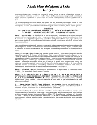 Alcaldía Mayor de Cartagena de Indias
                                   D.T. y C.
Su modificación sólo podrá efectuarse con motivo de la revisión general del Plan de Ordenamiento Territorial y,
excepcionalmente, con base en los motivos y estudios técnicos debidamente sustentados que presente la administración
distrital para estudio y aprobación del concejo distrital, y de acuerdo con los parámetros establecidos por la Ley 388 de
1997.

Las normas urbanísticas estructurales tendrán una vigencia igual a la del tiempo que faltare por terminar la actual
Administración Distrital y tres períodos constitucionales más de administraciones distritales. En todo caso hasta tanto
sean expedidas las nuevas normas urbanísticas estructurales, luego de cumplido ese término, éstas se seguirán aplicando.

                                     CAPITULO II
      DEL SISTEMA DE LAS AREAS DE PROTECCION Y CONSERVACION DE LOS RECURSOS
           NATURALES Y PAISAJISTICOS DEL DISTRITO Y SUS MEDIDAS DE MANEJO.

ARTICULO 22: DEFINICION. El sistema de las áreas de protección y conservación de los recursos naturales y
paisajísticos del distrito de Cartagena de Indias se compone del conjunto de las zonas que aquí se delimitan como tales y
de las medidas que se adoptan para su protección y defensa. Estas se integran a los distintos suelos, según la clasificación
que de ellos se hace en este Decreto y entran a formar parte del Sistema de Espacio Público del Distrito, como uno de sus
elementos constitutivos.

Hacen parte del sistema de las áreas de protección y conservación de los recursos naturales y paisajísticos del Distrito, las
áreas protegidas que resulten de la aplicación de las normas ambientales del orden nacional y regional, localizadas dentro
de su territorio, las cuales se incorporan a este, bajo la categoría, reglamentación y denominación que dicha legislación les
asigna.

ARTICULO 23: OBJETO DEL SISTEMA. El sistema de áreas de protección y conservación de los recursos naturales
y paisajísticos del distrito de Cartagena de Indias tiene por objeto incorporar al régimen normativo, dispuesto por este
Decreto, la protección de las áreas señaladas como de importancia ambiental por razones ecológicas; o de satisfacción de
necesidades a la población, como agua, aire, alimentos, energía y recreación; o por estar sometidas a amenazas y riesgos
debido a su fragilidad y deterioro; o por la probabilidad de ocurrencia de emergencia como consecuencia de fenómenos
naturales. Igualmente se incluyen las medidas para su protección en el largo plazo, entendidas como aquellas que
asegurarán su protección, de acuerdo con el principio de desarrollo sostenible, fundamento de la ley del medio ambiente,
y bajo los principios de concurrencia, subsidiaridad y coordinación de competencias establecidos por la misma, en
consonancia con las determinaciones de carácter estructural dispuestas por la Ley 388 de 1997.

ARTICULO 24: PLANO OFICIAL. Para los efectos de esta Capítulo, se adopta el Plano de Formulación General
PFG 2A/5 y 2B/5 denominado Plano de Áreas de Protección.

ARTICULO 25: IDENTIFICACION Y LOCALIZACION DE LAS AREAS DE PROTECCION Y
CONSERVACIÓN DE LOS RECURSOS NATURALES Y PAISAJISTICOS DEL DISTRITO Y MEDIDAS DE
MANEJO DE LAS ÁREAS DE PROTECCIÓN. Son áreas de protección y conservación de los recursos naturales y
paisajísticos del Distrito Turístico y Cultural de Cartagena de Indias, todas las que están indicadas en el plano
anteriormente citado, así:

1.      Parque Nacional Natural – Corales del Rosario y San Bernardo. Área de reserva declarada por la
Resolución 1425 de 1996, del Ministerio del Medio Ambiente. El parque comprende la zona submarina en donde se
encuentran los corales que rodean las Islas del Rosario y las Islas de San Bernardo.

De acuerdo con el Código de los Recursos Naturales Renovables el área de un Parque Nacional Natural se reserva con la
finalidad de destinarse a la protección, conservación, y preservación para la perpetuación en su estado natural mediante
un régimen de manejo adecuado, consignado en el Decreto 622 de 1977 y desarrollado para este Parque en la Resolución
165 de 1977 y Acuerdo 66 de 1985 de Inderena, la Resolución 1425 de 1996, el Acuerdo 66 de 1985 del Ministerio del
Medio Ambiente y el Plan de Manejo del Parque. Las Islas del Rosario y San Bernardo se consideran baldíos reservados
a la nación.
 