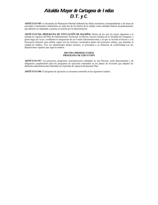 Alcaldía Mayor de Cartagena de Indias
                                 D.T. y C.
ARTÍCULO 545: La Secretaría de Planeación Distrital elaborará las fichas normativas correspondientes a las áreas de
actividad y tratamientos urbanísticos en cada uno de los barrios de la ciudad, como unidades básicas de planeamiento,
que deberán ser adoptadas y puestas en marcha por la administración.

ARTÍCULO 546: PROGRAMA DE TITULACIÓN DE BALDÍOS. Dentro de los seis (6) meses siguientes a la
entrada en vigencia del Plan de Ordenamiento Territorial, la Oficina Asesora Jurídica de la Alcaldía de Cartagena, o
quien haga sus veces, coordinará la integración de un Comité Interinstitucional, a la que se invitará al Incora y a la
Personería Distrital, para definir cuáles son los terrenos, localizados dentro del perímetro urbano, que detentan la
calidad de baldíos. Una vez identificados dichos terrenos, se procederá a su titulación de conformidad con las
disposiciones vigentes que rigen la materia.

                                          DECIMA PRIMERA PARTE
                                         PROGRAMA DE EJECUCIÓN

ARTÍCULO 547: Los proyectos, programas, macroproyectos señalados en este Decreto, serán determinantes y de
obligatorio cumplimiento para los programas de ejecución contenidos en los planes de inversión que adopten las
diferentes administraciones distritales en el período de vigencia del presente Plan.

ARTÍCULO 548: El programa de ejecución se encuentra contenido en los siguientes cuadros:
 