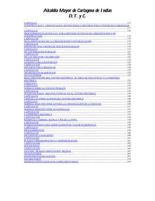 Alcaldía Mayor de Cartagena de Indias
                                             D.T. y C.
CAPITULO I..............................................................................................................................................................117
CONSTRUCCION Y URBANIZACION. DEFINICIONES Y SISTEMAS PARA CONSTRUIR O URBANIZAR.
 ....................................................................................................................................................................................117
CAPITULO II.............................................................................................................................................................118
PROCEDIMIENTOS GENERALES PARA OBTENER LICENCIAS DE URBANIZACION Y DE
CONSTRUCCION.....................................................................................................................................................118
CAPITULO III ...........................................................................................................................................................119
REGLAMENTACION DE LA URBANIZACION Y/O PARCELACION..............................................................119
CAPITULO IV...........................................................................................................................................................119
DISEÑO DE VIAS Y REDES DE SERVICIOS PUBLICOS....................................................................................119
CAPITULO V.............................................................................................................................................................121
DE LOS SERVICIOS PUBLICOS.............................................................................................................................121
CAPITULO VI ...........................................................................................................................................................122
DE LAS AREAS DE USO PRIVADO ......................................................................................................................122
CAPITULO VII..........................................................................................................................................................122
CESIONES PARA USO PUBLICO ..........................................................................................................................122
CAPITULO VIII.........................................................................................................................................................124
SISTEMAS PARA URBANIZAR.............................................................................................................................124
CAPITULO IX...........................................................................................................................................................125
TRAMITACION DE SERVICIOS.............................................................................................................................125
OCTAVA PARTE......................................................................................................................................................125
REGLAMENTACIÓN DEL CENTRO HISTÓRICO, SU ÁREA DE INFLUENCIA Y LA PERIFERIA
HISTÓRICA...............................................................................................................................................................125
CAPITULO I..............................................................................................................................................................125
CAPÍTULO II.............................................................................................................................................................135
NORMAS SOBRE EL ESPACIO PUBLICO............................................................................................................135
CAPÌTULO III ...........................................................................................................................................................136
INTERVENCIONES ARQUITECTONICAS EN EL CENTRO HISTORICO ......................................................136
CAPÌTULO VI ...........................................................................................................................................................148
USOS DE LAS EDIFICACIONES DEL CENTRO HISTORICO............................................................................148
CAPÍTULO V.............................................................................................................................................................149
NORMAS ARQUITECTONICAS PARA LA URBANIZACION DE LA MATUNA ............................................149
CAPÍTULO VI ...........................................................................................................................................................151
NORMAS ARQUITECTONICAS GENERALES.....................................................................................................151
CAPÍTULO VII..........................................................................................................................................................153
LA PERIFERIA HISTORICA ...................................................................................................................................153
CAPÍTULO VIII.........................................................................................................................................................154
BARRIO EL CABRERO, MANGA Y PIE DE LA POPA........................................................................................154
CAPÍTULO IX...........................................................................................................................................................156
INTERVENCIONES PARA EDIFICACIONES DE VALOR PATRIMONIAL......................................................156
CAPÍTULO X ............................................................................................................................................................159
PROCEDIMIENTOS.................................................................................................................................................159
CAPÍTULO XI...........................................................................................................................................................160
INCENTIVOS Y SANCIONES .................................................................................................................................160
CAPÍTULO XII..........................................................................................................................................................161
PLANES Y PROGRAMAS DE LA ADMINISTRACION.......................................................................................161
CAPÍTULO XIII ........................................................................................................................................................162
DEFINICIONES.........................................................................................................................................................162
CAPÍTULO XIV........................................................................................................................................................165
LISTADO DE REGLAMENTACION PREDIAL..................................................................................................165
NOVENA PARTE......................................................................................................................................................207
INSTRUMENTOS DE GESTION .............................................................................................................................207
DECIMA PARTE.......................................................................................................................................................210
MEDIDAS INSTITUCIONALES COMPLEMENTARIAS.....................................................................................210
 