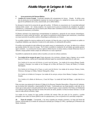 Alcaldía Mayor de Cartagena de Indias
                                  D.T. y C.
9.        Areas protectoras del Sistema Hídrico
•    Acuífero de Arroyo Grande. Localizado alrededor del corregimiento de Arroyo Grande. Se define como
     área de protección con la finalidad de mantener las reservas de agua y la calidad de la misma, como fuente de
     agua de los pobladores de la zona, caracterizada por su déficit hídrico.

Se efectuará el control de la extracción de agua del acuífero. El Distrito en concurrencía con la autoridad ambiental
realizará dicho control. Así mismo exigirán a los usuarios de los pozos la instalación de contadores de caudal o
volumétricos y conformarán una red de usuarios para obtener datos sistemáticos de los niveles estáticos y dinámicos
de los pozos de monitoreo y de bombeo.

El Distrito solicitará a las instituciones correspondientes la instalación y operación de una estación climatológica-
ambiental en la parte central del acuífero, que registre los parámetros meteorológicos para caracterizar y monitorear
con mayor precisión los posibles cambios climatológicos-ambientales en el futuro.

No se podrán explotar las reservas estáticas por la cercanía a la línea de costa, ya que ésto ocasionaría un cambio en
el gradiente hidráulico, que induciría el avance de la cuña marina y la salinización del acuífero.

El acuífero será protegido de toda infiltración que pueda causar su contaminación, así como de daños de su cubierta
que puedan afectar las zonas de recarga. Por lo tanto se prohibe la instalación de actividades que puedan generar
aguas residuales. La construcción de pozos sépticos deberá hacerse en forma estanca evitando filtraciones hacia el
subsuelo, aunque podrán instalar campos de infiltración en el suelo superficial.

Se prohibe la explotación de canteras sobre el acuifero, así como los rellenos sanitarios.

•    Las rondas de los cuerpos de agua. Franja adyacente a las corrientes, ciénagas, lagos y lagunas, con un ancho
     hasta de 30 metros, a definir por la autoridad ambiental según las características específicas en cada caso.

     En el ámbito de la zona norte del distrito, en suelo rural del mismo: Las rondas de los arroyos Bonga, Grande,
     Carabajal y Guayepo; Las rondas en las Ciénagas de La Peña, del Puerto (La Venta), del Medio y la Salada;
     Barranquito.

     En el ámbito de la Ciénaga de La Virgen, en suelo rural del distrito: Las rondas de los arroyos Ternera, Limón,
     Chiricoco, Hormiga, La Tablas, Tabacal, Palenquillo y Mesa.

     En el ámbito de la Bahía de Cartagena: Las rondas de los arroyos, arroyos Arroz Barato, Cospique, Casimiro y
     Grande;

     En el ámbito de la Bahía de Barbacoas y Canal del Dique: La ronda del Canal del Dique a cada lado de su
     cauce.

Estas son áreas cuya protección la decreta el Código de los Recursos Naturales Renovables y Protección del Ambiente,
que las declara bien inalienable e imprescriptible del Estado. Conformadas por una franja paralela a cada lado de los
cauces que se toma como la zona para protección de los cuerpos de agua y cauces existentes. Esta franja, con fundamento
en el artículo 83 del Código será hasta de treinta (30) metros de ancho, paralela a la línea de mareas máximas o a la del
cauce en cada orilla de corrientes y lagos.

Las rondas de los cuerpos de agua quedan excluidas del manejo libre por parte de los usuarios y quedan
protegidas como todos los bienes públicos ante las apropiaciones y usos sin permiso de la autoridad competente.

10.       Zonas de manglar. Corresponde a las áreas ocupadas por manglar existentes a lo largo del litoral del
Distrito, referenciadas en el estudio de zonificación realizado por Cardique en 1998, y aprobado por el Ministerio del
Medio Ambiente.
 