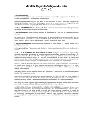 Alcaldía Mayor de Cartagena de Indias
                                  D.T. y C.
3. Susceptibilidad baja:
Son zonas con susceptibilidad baja a la remoción en masa, las zonas de ladera con pendientes de 7º a 16º , con
actividad antrópica mínima y que conserva la cobertura vegetal.

La parte superior trasera del Cerro de la Popa. En el sur de la de la ciudad, los barrios Carmelo, San Pedro Martir, El
Educador y Maria Cano. En el Cerro Marión algunos sectores de los barrios Amberes, La Conquista, Nueve de
Abril, Andalucía, Armenia, Zaragocilla y Piedra de Bolívar; con evidencia de reptación de suelo.

ARTICULO 34. EXPANSION DE LOS SUELOS. Por la constitución predominantemente arcillosa gran parte de
los suelos de la ciudad presenta problemas de expansibilidad.

1. Susceptibilidad alta: Sector oriental y suroriental de la Ciénaga de la Virgen y al sur y suroriente del Cerro
Albornoz.

De acuerdo con el Plano de Ingeominas, aparecen como de susceptibilidad alta los terrenos ubicados entre los
sectores de Ternera, San José de los Campanos, VillaRosita, Doña Manuela, El Pozón, así como un sector al sur de
Nelson Mandela. También el sector de República de Venezuela es susceptible de este riesgo.

2. Susceptibilidad moderada: Algunos sectores de los barrios del Nuevo Bosque, La Campiña, Buenos Aires y
República de Venezuela.

3. Susceptibilidad baja: Algunos sectores de los barrios Buenos Aires, Caracoles, El Socorro, San Fernando y
Ternera.

ARTICULO 35. AMENAZA POR FENOMENOS SISMICOS . Cartagena se considera una región de baja
sismicidad, sin embargo la ocurrencia de fenómenos sísmicos de considerable magnitud no es descartable. Su
ubicación en el área de influencia de las fallas de Oca y Santa Marta y cerca del frente de deformación de la placa
suramericana, en su choque con la placa del Caribe, que formaron las fallas de Punta Canoas y de Rosario, es un
factor importante. Los estudios de Ingeominas en el casco urbano determinan patrones de fracturamiento de
dirección noreste, noroeste y este-oeste, asociados localmente a fallas normales de poco desplazamiento.

Se destaca la falla de Mamonal en dirección norte-noreste, atravesando el sector industrial por el lado oriental de la
vía, pasando por el extremo sur de Nelson Mandela, de acuerdo con lo señalado en el plano PDU 5/7, A, B y C.
Asociados se observan tendencias de fracturamiento que afectan de oeste a este el Cerro de Albornoz, incluyendo el
sector de Nelson Mandela.

Se evidencia también una falla normal en el sector del Centro Médico Los Ejecutivos, por el extremo sur del barrio
Escallón Villa, con dirección noreste.

Ingeominas ha presentado la existencia de una falla cubierta entre el norte del Cerro de la Popa que se alinea con el
arroyo de Ternera, atravezando el Caño Juan Angola, Canapote, Daniel Lemaitre por el sur, San Francisco, la
Ciénaga de la Virgen, entrando a la zona suroriental entre La Playa y Fredonia, las Palmeras y Villa Rosita.

En el sector del Cerro de Marión se observan tendencias de fracturamiento en sentido noroeste-sureste atravezando
entre España y Armenia, Andalucía, El Conquistador, Piedra de Bolívar y Nueve de Abril.

ARTICULO 36. AMENAZA DE DIAPIRISMO – VOLCANISMO DE LODOS. El diapirismo de lodos es uno
de los procesos fundamentales en la génesis y evolución geológica del Cinturón del Sinú entre el Golfo de Urabá y
Santa Marta, dentro del cual queda incluido el territorio del Distrito, emergido y sumergido. El proceso del
diapirismo y las consecuencias que puede acarrear es explicado en el Diagnóstico. El fenómeno se puede manifestar
por hundimientos o levantamientos de terreno, súbitos o graduales, hasta explosiones violentas, con erupción de
lodo caliente y llamas, con formación de volcanes o no, y con potencial de destrucción de infraestrutura y vidas
humanas.
 