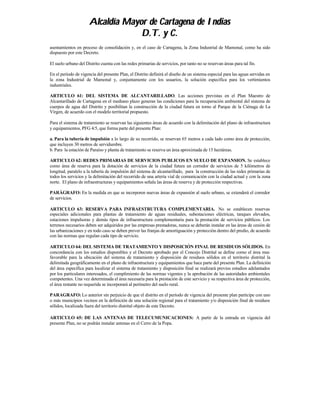 Alcaldía Mayor de Cartagena de Indias
                                   D.T. y C.
asentamientos en proceso de consolidación y, en el caso de Cartagena, la Zona Industrial de Mamonal, como ha sido
dispuesto por este Decreto.

El suelo urbano del Distrito cuenta con las redes primarias de servicios, por tanto no se reservan áreas para tal fin.

En el período de vigencia del presente Plan, el Distrito definirá el diseño de un sistema especial para las aguas servidas en
la zona Industrial de Mamonal y, conjuntamente con los usuarios, la solución específica para los vertimientos
industriales.

ARTICULO 61: DEL SISTEMA DE ALCANTARILLADO. Las acciones previstas en el Plan Maestro de
Alcantarillado de Cartagena en el mediano plazo generan las condiciones para la recuperación ambiental del sistema de
cuerpos de agua del Distrito y posibilitan la construcción de la ciudad futura en torno al Parque de la Ciénaga de La
Virgen, de acuerdo con el modelo territorial propuesto.

Para el sistema de tratamiento se reservan las siguientes áreas de acuerdo con la delimitación del plano de infraestructura
y equipamientos, PFG 4/5, que forma parte del presente Plan:

a. Para la tubería de impulsión a lo largo de su recorrido, se reservan 65 metros a cada lado como área de protección,
que incluyen 30 metros de servidumbre.
b. Para la estación de Paraíso y planta de tratamiento se reserva un área aproximada de 15 hectáreas.

ARTICULO 62: REDES PRIMARIAS DE SERVICIOS PUBLICOS EN SUELO DE EXPANSION. Se establece
como área de reserva para la dotación de servicios de la ciudad futura un corredor de servicios de 5 kilómetros de
longitud, paralelo a la tubería de impulsión del sistema de alcantarillado, para la construcción de las redes primarias de
todos los servicios y la delimitación del recorrido de una arteria vial de comunicación con la ciudad actual y con la zona
norte. El plano de infraestructuras y equipamientos señala las áreas de reserva y de protección respectivas.

PARÁGRAFO: En la medida en que se incorporen nuevas áreas de expansión al suelo urbano, se extenderá el corredor
de servicios.

ARTICULO 63: RESERVA PARA INFRAESTRUTURA COMPLEMENTARIA. No se establecen reservas
especiales adicionales para plantas de tratamiento de aguas residuales, subestaciones eléctricas, tanques elevados,
estaciones impulsoras y demás tipos de infraestructura complementaria para la prestación de servicios públicos. Los
terrenos necesarios deben ser adquiridos por las empresas prestadoras, nunca se deberán instalar en las áreas de cesión de
las urbanizaciones y en todo caso se deben prever las franjas de amortiguación y protección dentro del predio, de acuerdo
con las normas que regulan cada tipo de servicio.

ARTICULO 64: DEL SISTEMA DE TRATAMIENTO Y DISPOSICIÓN FINAL DE RESIDUOS SÓLIDOS. En
concordancia con los estudios disponibles y el Decreto aprobado por el Concejo Distrital se define como el área mas
favorable para la ubicación del sistema de tratamiento y disposición de residuos sólidos en el territorio distrital la
delimitada geográficamente en el plano de infraestructura y equipamientos que hace parte del presente Plan. La definición
del área específica para localizar el sistema de tratamiento y disposición final se realizará previos estudios adelantados
por los particulares interesados, el cumplimiento de las normas vigentes y la aprobación de las autoridades ambientales
competentes. Una vez determinada el área necesaria para la prestación de este servicio y su respectiva área de protección,
el área restante no requerida se incorporará al perímetro del suelo rural.

PARAGRAFO: Lo anterior sin perjuicio de que el distrito en el período de vigencia del presente plan participe con uno
o más municipios vecinos en la definición de una solución regional para el tratamiento y/o disposición final de residuos
sólidos, localizada fuera del territorio distrital objeto de este Decreto.

ARTICULO 65: DE LAS ANTENAS DE TELECUMUNICACIONES: A partir de la entrada en vigencia del
presente Plan, no se podrán instalar antenas en el Cerro de la Popa.
 