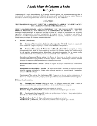 Alcaldía Mayor de Cartagena de Indias
                                  D.T. y C.
La administración Distrital deberá adelantar, en el mediano plazo del presente Plan, los estudios específicos para la
reubicación de las actualmente existentes y la definición de las áreas para la localización de nuevas antenas. Mientras se
realiza dicho estudio la zona permitida para la ubicación de antenas será el Cerro de Albornoz.

                                                  SUBCAPITULO I

SISTEMAS DE COMUNICACION VIAL ENTRE EL AREA URBANA Y RURAL Y SU ARTICULACION
                  CON LOS RESPECTIVOS SISTEMAS REGIONALES.

ARTICULO 66: DEFINICIÓN DE LA INFRAESTRUCTURA VIAL Y DE COMUNICACIÓN TERRESTRE
ENTRE EL ÁREA URBANA Y EL AREA RURAL Y ESTRUCTURAL DEL DISTRITO . Se define como
sistemas de comunicación entre lo urbano y lo rural para el distrito de Cartagena, el subsistema de vías nacionales,
regionales y subregionales, los corredores interregionales de transporte masivo y el sistema de vías arterias de
penetración a la ciudad. Complementan el sistema en el área urbana las vías colectoras y vías locales. Cada uno de ellos
cumple dentro del conjunto, las siguientes funciones especificas:

1.       Sistemas Estructurantes.

         1.1.     Sistema de Vías Nacionales, Regionales y Subregionales, SVN-SVR. Conecta el conjunto del
         suelo distrital con la región y el país, y al Distrito con los diferentes corregimientos;

         1.2.     Sistema de Vías Arterias de Penetración a la Ciudad, Arterial V2. En su conjunto, el sistema
         sirve para dar acceso, desde las vías de integración nacional, a los diferentes sectores de la ciudad, a través
         de vías arteriales principales, de áreas desarrolladas y de suelos de expansión. Este se conecta con los
         sistemas inferiores de vías colectoras y locales y se compone de cuatro subsistemas, a saber:

         Corredores de Transporte Masivo, Arterial V2A Tramos de vías arterias en el cual se concentra un alto
         volumen de demanda de viajes personales con diversos orígenes y destinos, alimentado por corredores de menor
         demanda que requieren de una operación técnica y coordinada entre ellos.

         Subsistema de Vías Arterias Generales, V2B. Es el conjunto de vías que complementan el sistema arterial
         anterior.

         Subsistema de Vías Arteriales en Concesión, V2C. Vía de acceso rápido a la variante, se constituye en espina
         dorsal de Mamonal, longitudinal en el suelo urbano industrial, que inicia en inmediaciones de Pasacaballos y
         concluye en Barrio de Manga.

         Subsistema de Vías Arterias Ejes Ambientales, V2E. Compuesto por las vías arterias colindantes con el
         litoral o los cuerpos de agua, caños, arroyos y canales que conforman un eje ambiental de tratamiento especial.

2. Sistemas Complementarios.

         2.1.      Sistema de Vías Colectoras, V3, sirven de acceso a los diferentes sectores de la ciudad y a través de
         ellas se conecta el subsistema superior con el inferior o de vías locales. Tienen dos categorías:

         Colectoras, V3. Esta se ubican indistintamente en el conjunto del territorio.
         Colectoras de Ejes Ambientales, V3E. Se localizan colindando con un cuerpo de agua o un canal.

         2.2.     Subsistema de Vías Locales, V4. Son las vías que dan acceso a los barrios y sirven de distribuidoras
         dentro de estos. Hacen parte de este Sistema:

         Vías Locales Generales, V4. Se ubican indistintamente en el conjunto del territorio.
         Vías Locales de Eje Ambiental, V4E. Se localizan colindando con un cuerpo de agua o un canal.
 