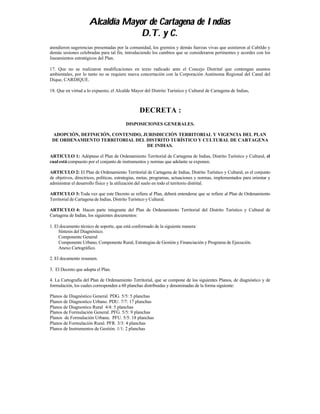 Alcaldía Mayor de Cartagena de Indias
                                  D.T. y C.
atendieron sugerencias presentadas por la comunidad, los gremios y demás fuerzas vivas que asistieron al Cabildo y
demás sesiones celebradas para tal fin, introduciendo los cambios que se consideraron pertinentes y acordes con los
lineamientos estratégicos del Plan.

17. Que no se realizaron modificaciones en texto radicado ante el Concejo Distrital que contengan asuntos
ambientales, por lo tanto no se requiere nueva concertación con la Corporación Autónoma Regional del Canal del
Dique, CARDIQUE.

18. Que en virtud a lo expuesto, el Alcalde Mayor del Distrito Turístico y Cultural de Cartagena de Indias,



                                                DECRETA :
                                         DISPOSICIONES GENERALES.

 ADOPCIÓN, DEFINICIÓN, CONTENIDO, JURISDICCIÓN TERRITORIAL Y VIGENCIA DEL PLAN
 DE ORDENAMIENTO TERRITORIAL DEL DISTRITO TURÍSTICO Y CULTURAL DE CARTAGENA
                                   DE INDIAS.

ARTICULO 1: Adóptase el Plan de Ordenamiento Territorial de Cartagena de Indias, Distrito Turístico y Cultural, el
cual está compuesto por el conjunto de instrumentos y normas que adelante se exponen.

ARTICULO 2: El Plan de Ordenamiento Territorial de Cartagena de Indias, Distrito Turístico y Cultural, es el conjunto
de objetivos, directrices, políticas, estrategias, metas, programas, actuaciones y normas, implementados para orientar y
administrar el desarrollo físico y la utilización del suelo en todo el territorio distrital.

ARTICULO 3: Toda vez que este Decreto se refiera al Plan, deberá entenderse que se refiere al Plan de Ordenamiento
Territorial de Cartagena de Indias, Distrito Turístico y Cultural.

ARTICULO 4: Hacen parte integrante del Plan de Ordenamiento Territorial del Distrito Turístico y Cultural de
Cartagena de Indias, los siguientes documentos:

1. El documento técnico de soporte, que está conformado de la siguiente manera:
     Síntesis del Diagnóstico.
     Componente General
     Componente Urbano, Componente Rural, Estrategias de Gestión y Financiación y Programa de Ejecución.
     Anexo Cartográfico.

2. El documento resumen.

3. El Decreto que adopta el Plan.

4. La Cartografía del Plan de Ordenamiento Territorial, que se compone de los siguientes Planos, de diagnóstico y de
formulación, los cuales corresponden a 60 planchas distribuidas y denominadas de la forma siguiente:

Planos de Diagnóstico General. PDG. 5/5: 5 planchas
Planos de Diagnostico Urbano. PDU. 7/7: 17 planchas
Planos de Diagnostico Rural 4/4: 5 planchas
Planos de Formulación General. PFG. 5/5: 9 planchas
Planos de Formulación Urbana. PFU. 5/5: 18 planchas
Planos de Formulación Rural. PFR. 3/3: 4 planchas
Planos de Instrumentos de Gestión. 1/1: 2 planchas
 