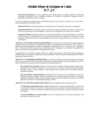 Alcaldía Mayor de Cartagena de Indias
                                   D.T. y C.
    Corredores Estructurantes: Es la vía o conjunto de vías en donde concurren un número significativo de demanda
    de pasajeros, permitiendo llevar la demanda localizada en la periferia a corredores de transporte masivo y
    permitiendo la alimentación de otros corredores.

2. El sistema integrado de transporte masivo permitirá la integración física, operativa y tarifaria con los otros modos y
medios de transporte de la siguiente manera:

    Integración Física: previendo infraestructuras de integración como son terminales o estaciones de integración.

    Integración Operativa: previendo las acciones necesarias para integrar la demanda que utiliza los vehículos que
    sirven las rutas troncales con las alimentadoras, y estos a su vez con equipos de otros modos como el acuático.

    Integración Tarifaria: Adecuando equipos en los puntos de parada donde los usuarios puedan hacer el transbordo
    de rutas troncales a las alimentadoras sin costo adicional. Para permitir esta integración se podrá utilizar, boleto
    magnético, monedero electrónico o la tarjeta inteligente, identificando si ingresa por primera vez al sistema o si está
    en transbordo.

ARTICULO 76: ESTUDIOS TÉCNICOS REQUERIDOS. La concreción de los corredores del sistema integrado de
transporte masivo, estará asociada a la demanda actual y futura y a las condiciones físicas de los ejes viales. Por tanto, la
administración deberá adelantar un Estudio de Factibilidad y Rentabilidad, técnico - económico, socio - ambiental y
físico - espacial que defina claramente tanto la estrategia como el cronograma y los organismos encargados de su
ejecución, con base en el conocimiento de la demanda actual y futura.

Complementario a ello, también se deberán adelantar los estudios técnicos para la definición del sistema integrado de
transporte general de la ciudad, incorporando los ajustes requeridos a la malla vial para la implementación del Sistema
Integrado de Transporte Masivo.

ARTICULO 77: CORREDORES PRIORITARIOS. Los Corredores Prioritarios del Sistema Integrado de Transporte
Masivo, que reunirán las condiciones técnicas de continuidad y de disponibilidad de una franja importante de terrenos,
libres de construcciones, tales que faciliten su desarrollo en el mediano plazo, son:

         Eje Avenida Pedro de Heredia: Incluye la construcción de sus estaciones, plazoletas, patios y talleres, zonas
         de parqueo en las estaciones, intersecciones a nivel y desnivel, si es del caso, calzadas principales, facilidades
         peatonales, redes de servicios públicos y todas aquellas obras necesarias para el buen funcionamiento y
         operación del Sistema.

         Eje Transversal 54- Avenida del Bosque: Conformado por la transversal 54 y su interrelación con las zonas
         industrial y portuaria del Bosque. Incluye, adicionalmente, a las vías mencionadas anteriormente, las terminales
         periféricas de integración, talleres y garajes asociadas a actuaciones urbanas integrales, con base en el modelo de
         desarrollo y en las nuevas centralidades propuestas por el Plan.

ARTICULO 78: ASPECTOS COMPLEMENTARIOS. En forma complementaria, será necesario prever:

         1. El Sistema de comunicación urbano - rural: Compuesto por los corredores interregionales, el sistema vial
         de comunicación desde el área urbana a los municipios de Arjona, Turbana y Turbaco principalmente, y a los
         corregimientos y veredas. Así mismo el Corredor previsto para la ciudad futura, al borde oriental de la Ciénaga
         de la Virgen.

         2. La intermodalidad con el modo acuático, con base en estudios técnicos de demanda de pasajeros y de
         preferencias reveladas, entre otros.
 