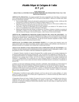 Alcaldía Mayor de Cartagena de Indias
                                   D.T. y C.
                               SUB-CAPITULO III
  AREAS PARA LA CONSTRUCCION DE REDES PRIMARIAS DE INFRAESTRUCTURA VIAL Y DE
                             SERVICIOS PUBLICOS

ARTÍCULO 79: ANILLO VIAL. Con respecto al Anillo Vial, tramo comprendido entre Tierra Baja y la intersección
con la carretera Bayunca-Pontezuela-Anillo Vial (77.80 metros de suelo público), además de la calzada actual, deben
preverse las afectaciones siguientes:
    • Para las calzadas rápidas: reservas de suelo para la construcción de la vía paralela a la actual, calzada que debe
        construirse por el sistema de valorización a lo largo de la margen oriental. (2 x 7.30).
    • Separador central de 25 metros para servir de corredor de servicios, bermas de 1.80 tal como lo establece la ley
        105 de 1993, separadores laterales de 6.00, para zona verde y ciclovia.
    • Vías locales a cargo de los urbanizadores de los suelos colindantes, con calzadas de 7.30, andenes de cinco
        metros y en la propiedad privada, control ambiental de 10.00 metros.
    • Espacios para intersecciones tipo Glorieta, con diámetro de 150 metros: el primero se localiza en cercanías de
        Tierra Baja y el último, en el cruce de Punta Canoas. Así mismo se requieren las intersecciones intermedias
        sobre los arroyos de Guayepo o tranversal del Guayepo y sobre el arroyo y transversal de Canalete.

ARTÍCULO 80: CORREDOR DE SERVICIOS ESTRUCTURANTE DEL SUELO DE EXPANSION. Con
respecto a la vía del corredor de servicio, primera longitudinal de la Ciénaga, se reserva un área mínima de 50 metros que
comprende dos calzadas laterales, separador para el sistema de redes primarias de servicios públicos y andenes laterales
para peatonal, ciclovia y zona verde. Las dimensiones de cada uno de éstos elementos responderá al estudio y diseño
específico que deberá realizar la Administración para tal efecto.

ARTÍCULO 81: VIA EXPRESA PARA TRANSPORTE MASIVO. La vía expresa para transporte masivo del
sistema arterial tendrá como mínimo dos calzadas, separador, andenes laterales y retiro ambiental, cuyas dimensiones se
definirán de acuerdo con el resultados de los estudios que se realicen para tal efecto.

ARTICULO 82: RESERVAS PARA INFRAESTRUCTURA COMPLEMENTARIA DE TRANSPORTE. Estas
se refieren a las áreas necesarias para las infraestructuras del nuevo aeropuerto, puertos, embarcaderos, establos y sitios
para guardar los coches. Con respecto a ellas han de adelantarse las siguientes acciones:

1. Aeropuerto: Durante el periodo de vigencia del presente Plan se podrán ejecutar en las actuales instalaciones las
acciones de su plan maestro previstas para el período 2001 - 2011, de acuerdo con lo establecido en el Plano PFU 2B/5.
La Administración Distrital y las autoridades competentes deberán iniciar en el corto plazo acciones concertadas para la
definición de una estrategia hacia el futuro, con el fin de limitar el crecimiento de las actuales instalaciones del
Aeropuerto, y complementarlo con la construcción de un nuevo aeropuerto distrital o la utilización de uno regional. En
caso de requerirse áreas de reserva dentro del territorio distrital, las definidas durante la concertación se incorporarán al
presente Plan.

2. Puertos: Las áreas para instalaciones portuarias comerciales e industriales, están localizadas en el frente litoral de la
Bahía de Cartagena, en las zonas del Bosque y Mamonal, de acuerdo con los usos del suelo permitidos en sus bordes.
Durante la vigencia del Plan de Ordenamiento Territorial adoptado por este Decreto, el puerto de Manga seguirá
cumpliendo la doble función de puerto de contenedores y turístico. La Administración Distrital deberá iniciar en el corto
plazo acciones concertadas para la definición de una estrategia hacia el futuro, orientada a viabilizar su destinación
exclusiva como terminal de cruceros.

3. Embarcaderos: Se definirá el espacio publico destinado a este fin en cada uno de los centros poblados y el núcleo
urbano de la ciudad, de acuerdo con los Planes para la organización de su estructura territorial que deberá realizar la
Secretaría de Planeación Distrital.

4. Parqueaderos Diurnos de Coches y Establos: Por tratarse de un servicio al turismo, la ciudad debe procurar ofrecer las
condiciones para que todo el equipo correspondiente a los mismos, es decir coches y caballos, gocen de buenas
condiciones. La Secretaría de Planeación Distrital deberá identificar, dentro del suelo urbano, un espacio para hacer las
provisiones correspondientes.
 