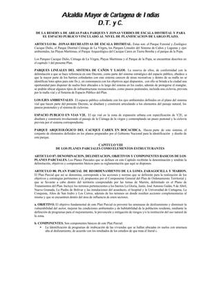 Alcaldía Mayor de Cartagena de Indias
                                   D.T. y C.
 DE LA RESERVA DE AREAS PARA PARQUES Y ZONAS VERDES DE ESCALA DISTRITAL Y PARA
     EL ESPACIO PUBLICO VINCULADO AL NIVEL DE PLANIFICACION DE LARGO PLAZO.

ARTICULO 86: ZONAS RECREATIVAS DE ESCALA DISTRITAL. Estas son: el Parque Forestal y Zoológico
Cacique Dulio, el Parque Distrital Ciénaga de La Virgen, los Parques Lineales del Sistema de Caños y Lagunas y ejes
ambientales, las Playas Marítimas, el Parque Arqueológico del Cacique Carex en Tierra Bomba y el parque de la Popa.

Los Parques Cacique Dulio, Ciénaga de La Virgen, Playas Marítimas y el Parque de la Popa, se encuentran descritos en
el capítulo 1 del presente Plan.

PARQUES LINEALES DEL SISTEMA DE CAÑOS Y LAGOS . La reserva de ellos, de conformidad con la
delimitación a que se hace referencia en este Decreto, como parte del sistema estratégico del espacio público, obedece a
que la mayor parte de los barrios colindantes con este sistema carecen de áreas recreativas y dentro de su malla no se
identifican lotes aptos para este fin y, en consonancia con los objetivos aquí dispuestos, con ello se brinda a la ciudad una
oportunidad para disponer de suelos bien ubicados a lo largo del sistema en los cuales, además de protegerse el manglar,
se podrán ubicar algunos tipos de infraestructuras recreacionales, como paseos peatonales, incluida una ciclovia, prevista
por la malla vial y el Sistema de Espacio Público del Plan.

LOS EJES AMBIENTALES . El espacio público colindante con los ejes ambientales definidos en el plano del sistema
vial que hacen parte del presente Decreto, se diseñará y construirá articulando a los elementos del paisaje natural, los
paseos peatonales y el sistema de ciclovias.

ESPACIO PUBLICO EN VIAS V2E. El eje vial en la zona de expansión urbana con especificación de V2E, se
diseñará y construirá involucrando el paisaje de la Ciénaga de la virgen y contemplando un paseo peatonal y la ciclovía
prevista por el sistema correspondiente.

PARQUE ARQUEOLÓGICO DEL CACIQUE CAREX EN BOCACHICA. Hacen parte de este sistema, el
conjunto de elementos definidos en los planos preparados por el Gobierno Nacional para la identificación y diseño de
este parque.

                                       CAPITULO VIII
                 DE LOS PLANES PARCIALES COMO ELEMENTOS ESTRUCTURANTES

ARTICULO 87: DENOMINACION, DELIMITACION, OBJETIVOS Y COMPONENTES BASICOS DE LOS
PLANES PARCIALES. Los Planes Parciales que se definen en este Capítulo recibirán la denominación y tendrán la
delimitación, objetivos y componentes básicos para su reglamentación que aquí se disponen.

ARTICULO 88: PLAN PARCIAL DE REORDENAMIENTO DE LA LOMA ZARAGOCILLA Y MARION.
El Plan Parcial que así se denomina, corresponde a las acciones y normas que se definirán para la realización de los
objetivos y estrategias pertinentes a él, propuestos por el Componente General del Plan de Ordenamiento Territorial y
que se llevarán a cabo dentro del territorio comprendido por las lomas de Marión, delimitado en el Plano de
Tratamientos del Plan. Incluye los terrenos pertenecientes a los barrios La Gloria, Junín, José Antonio Galán, 9 de Abril,
Nueva Granada, La Piedra de Bolívar y las instalaciones del acueducto, el hospital y la Universidad de Cartagena, La
Conquista, Altos de San Isidro y Los Cerros, además de los terrenos en donde resulten acciones complementarias al
mismo y que se encuentren dentro del área de influencia de estos sectores.

a. OBJETIVO. El objetivo fundamental de este Plan Parcial es prevenir las amenazas de deslizamiento y disminuir la
vulnerabilidad del sector, mejorar las condiciones ambientales y de habitabilidad de la población residente, mediante la
definición de programas para el mejoramiento, la prevención y mitigación de riesgos y/o la restitución del uso natural de
la zona.

b. COMPONENTES. Son componentes básicos de este Plan Parcial:
    • La Identificación de programas de reubicación de las viviendas que se hallan ubicadas en suelos con amenaza
      alta al deslizamiento, de acuerdo con los resultados de los estudios de que trata el literal c.
 