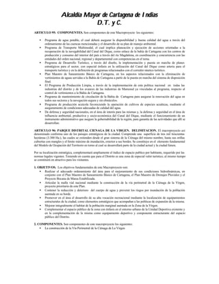 Alcaldía Mayor de Cartagena de Indias
                                  D.T. y C.
ARTICULO 95: COMPONENTES. Son componentes de este Macroproyecto los siguientes:

    •   Programa de agua potable, el cual deberá asegurar la disponibilidad y buena calidad del agua a través del
        ordenamiento de las cuencas mencionadas y el desarrollo de su plan de manejo ambiental.
    •   Programa de Transporte Multimodal, el cual implica planeación y ejecución de acciones orientadas a la
        recuperación de la navegabilidad del Canal del Dique, como enlace de la bahía de Cartagena con los centros de
        producción y consumo del interior del país a través del río Magdalena, en coordinación y concurrencia con las
        entidades del orden nacional, regional y departamental con competencias en el tema.
    •   Programa de Desarrollo Turístico, a través del diseño, la implementación y puesta en marcha de planes
        estratégicos para el sector, con especial énfasis en la utilización del Canal del Dique como arteria para el
        transporte turístico y en la definición de programas relacionados con el corredor náutico turístico.
    •   Plan Maestro de Saneamiento Básico de Cartagena, en los aspectos relacionados con la eliminación de
        vertimientos de aguas servidas a la Bahía de Cartagena a partir de la puesta en marcha del sistema de disposición
        final.
    •   El Programa de Producción Limpia, a través de la implementación de esta política nacional en todas las
        industrias del distrito y de los avances de las industrias de Mamonal ya vinculadas al programa, respecto al
        control de vertimientos a la Bahía de Cartagena.
    •   Programa de mantenimiento de circulación de la Bahía de Cartagena para asegurar la renovación del agua en
        todos sus sectores y la navegación segura y sin obstáculos.
    •   Programa de producción acuícola favoreciendo la operación de cultivos de especies acuáticas, mediante el
        aseguramiento de condiciones adecuadas de calidad del agua.
    •   De defensa y seguridad nacionales, en el área de interés para las mismas y, la defensa y seguridad en el área de
        influencia ambiental, productiva y socio-económica del Canal del Dique, mediante el funcionamiento de un
        instrumento administrativo que asegure la gobernabilidad de la región, para garantía de las actividades que allí se
        desarrollan.

ARTICULO 96: PARQUE DISTRITAL CIENAGA DE LA VIRGEN. DELIMITACION. El macroproyecto así
denominado conforma uno de los paisajes estratégicos de la ciudad. Comprende una superficie de tres mil trescientas
hectáreas (3.300 Ha.), las cuales se extienden desde el gran sistema de la Ciénaga del mismo nombre, hasta sus orillas
cubiertas con mangles y el límite máximo de inundación, exterior a sus bordes. Se constituye en el elemento fundamental
del Modelo de Ocupación del Territorio en torno al cual se desarrollará parte de la ciudad actual y la ciudad futura.

Por su localización estratégica, complementará ampliamente el índice de espacio publico por habitante, requerido por las
normas legales vigentes. Teniendo en cuenta que para el Distrito es una zona de especial valor turístico, al mismo tiempo
se constituirá en atractivo para los visitantes.

1. OBJETIVOS. Los objetivos fundamentales de este Macroproyecto son:
    • Realizar el adecuado ordenamiento del área para el mejoramiento de sus condiciones hidrodinámicas, en
       conjunto con el Plan Maestro de Saneamiento Básico de Cartagena, el Plan Maestro de Drenajes Pluviales y el
       Proyecto Bocana de Marea Estabilizada.
    • Articular la malla vial nacional mediante la construcción de la vía perimetral de la Ciénaga de la Virgen,
       proyecto prioritario de este Plan.
    • Contener la reducción y deterioro del cuerpo de agua y prevenir los riegos por inundación de la población
       asentada en su borde.
    • Promover en el área el desarrollo de su alta vocación recreacional mediante la localización de equipamientos
       estructurales de la ciudad, como elementos estratégicos que acompañan a las políticas de expansión de la misma.
    • Mejorar integralmente el habitat de la población marginal asentada en la Zona de la Virgen.
    • Complementar el espacio público de la zona con énfasis en el entorno urbano de la Unidad Deportiva existente y
       en la complementación de la misma como equipamiento deportivo y componente estructurante del espacio
       público del Distrito.

2. COMPONENTES. Son componentes de este macroproyecto los siguientes:
    • La construcción de la Vía Perimetral de la Ciénaga de La Virgen
 