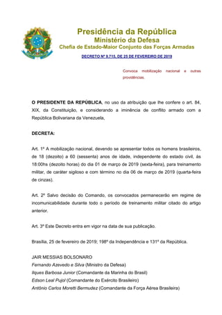 Presidência da República
Ministério da Defesa
Chefia de Estado-Maior Conjunto das Forças Armadas
DECRETO Nº 9.715, DE 25 DE FEVEREIRO DE 2019
Convoca mobilização nacional e outras
providências.
O PRESIDENTE DA REPÚBLICA, no uso da atribuição que lhe confere o art. 84,
XIX, da Constituição, e considerando a iminência de conflito armado com a
República Bolivariana da Venezuela,
DECRETA:
Art. 1º A mobilização nacional, devendo se apresentar todos os homens brasileiros,
de 18 (dezoito) a 60 (sessenta) anos de idade, independente do estado civil, às
18:00hs (dezoito horas) do dia 01 de março de 2019 (sexta-feira), para treinamento
militar, de caráter sigiloso e com término no dia 06 de março de 2019 (quarta-feira
de cinzas).
Art. 2º Salvo decisão do Comando, os convocados permanecerão em regime de
incomunicabilidade durante todo o período de treinamento militar citado do artigo
anterior.
Art. 3º Este Decreto entra em vigor na data de sua publicação.
Brasília, 25 de fevereiro de 2019; 198º da Independência e 131º da República.
JAIR MESSIAS BOLSONARO
Fernando Azevedo e Silva (Ministro da Defesa)
Ilques Barbosa Junior (Comandante da Marinha do Brasil)
Edson Leal Pujol (Comandante do Exército Brasileiro)
Antônio Carlos Moretti Bermudez (Comandante da Força Aérea Brasileira)
 