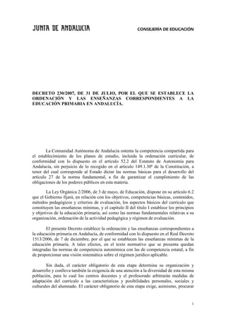 CONSEJERÍA DE EDUCACIÓN




DECRETO 230/2007, DE 31 DE JULIO, POR EL QUE SE ESTABLECE LA
ORDENACIÓN Y LAS ENSEÑANZAS CORRESPONDIENTES A LA
EDUCACIÓN PRIMARIA EN ANDALUCÍA.




        La Comunidad Autónoma de Andalucía ostenta la competencia compartida para
el establecimiento de los planes de estudio, incluida la ordenación curricular, de
conformidad con lo dispuesto en el artículo 52.2 del Estatuto de Autonomía para
Andalucía, sin perjuicio de lo recogido en el artículo 149.1.30ª de la Constitución, a
tenor del cual corresponde al Estado dictar las normas básicas para el desarrollo del
artículo 27 de la norma fundamental, a fin de garantizar el cumplimiento de las
obligaciones de los poderes públicos en esta materia.

        La Ley Orgánica 2/2006, de 3 de mayo, de Educación, dispone en su artículo 6.2
que el Gobierno fijará, en relación con los objetivos, competencias básicas, contenidos,
métodos pedagógicos y criterios de evaluación, los aspectos básicos del currículo que
constituyen las enseñanzas mínimas, y el capítulo II del título I establece los principios
y objetivos de la educación primaria, así como las normas fundamentales relativas a su
organización, ordenación de la actividad pedagógica y régimen de evaluación.

       El presente Decreto establece la ordenación y las enseñanzas correspondientes a
la educación primaria en Andalucía, de conformidad con lo dispuesto en el Real Decreto
1513/2006, de 7 de diciembre, por el que se establecen las enseñanzas mínimas de la
educación primaria. A tales efectos, en el texto normativo que se presenta quedan
integradas las normas de competencia autonómica con las de competencia estatal, a fin
de proporcionar una visión sistemática sobre el régimen jurídico aplicable.

        Sin duda, el carácter obligatorio de esta etapa determina su organización y
desarrollo y conlleva también la exigencia de una atención a la diversidad de esta misma
población, para lo cual los centros docentes y el profesorado arbitrarán medidas de
adaptación del currículo a las características y posibilidades personales, sociales y
culturales del alumnado. El carácter obligatorio de esta etapa exige, asimismo, procurar


                                                                                        1
 