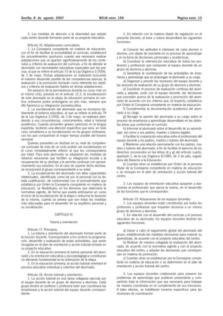 Sevilla, 8 de agosto 2007

BOJA núm. 156

3. Las medidas de atención a la diversidad que adopte
cada centro docente formarán parte de su proyecto educativo.
Artículo 16. Adaptaciones curriculares.
1. La Consejería competente en materia de educación,
con el fin de facilitar la accesibilidad al currículo, establecerá
los procedimientos oportunos cuando sea necesario realizar
adaptaciones que se aparten significativamente de los contenidos y criterios de evaluación del currículo, a fin de atender al
alumnado con necesidades educativas especiales que las precise, al que se refiere el artículo 73 de la Ley Orgánica 2/2006,
de 3 de mayo. Dichas adaptaciones se realizarán buscando
el máximo desarrollo posible de las competencias básicas; la
evaluación y la promoción tomarán como referente los objetivos y criterios de evaluación fijados en dichas adaptaciones.
Sin perjuicio de la permanencia durante un curso más en
el mismo ciclo, prevista en el artículo 12.3, la escolarización
de este alumnado en la etapa de educación primaria en centros ordinarios podrá prolongarse un año más, siempre que
ello favorezca su integración socioeducativa.
2. La escolarización del alumnado que se incorpora tardíamente al sistema educativo, al que se refiere el artículo 78
de la Ley Orgánica 2/2006, de 3 de mayo, se realizará atendiendo a sus circunstancias, conocimientos, edad e historial
académico. Cuando presenten graves carencias en la lengua
española, recibirán una atención específica que será, en todo
caso, simultánea a su escolarización en los grupos ordinarios,
con los que compartirán el mayor tiempo posible del horario
semanal.
Quienes presenten un desfase en su nivel de competencia curricular de más de un ciclo podrán ser escolarizados en
el curso inmediatamente inferior al que les correspondería
por edad. Para este alumnado se adoptarán las medidas de
refuerzo necesarias que faciliten su integración escolar y la
recuperación de su desfase y le permita continuar con aprovechamiento sus estudios. En el caso de superar dicho desfase,
se incorporará al grupo correspondiente a su edad.
3. La escolarización del alumnado con altas capacidades
intelectuales, identificado como tal por el personal con la debida cualificación, de conformidad con el procedimiento que
establezca por Orden la Consejería competente en materia de
educación, se flexibilizará, en los términos que determina la
normativa vigente, de forma que pueda anticiparse un curso
el inicio de la escolarización de la etapa o reducirse la duración
de la misma, cuando se prevea que son éstas las medidas
más adecuadas para el desarrollo de su equilibrio personal y
su socialización.

Página núm. 13

2. En relación con la materia objeto de regulación en el
presente Decreto, el tutor o tutora desarrollará las siguientes
funciones:
a) Conocer las aptitudes e intereses de cada alumno o
alumna, con objeto de orientarle en su proceso de aprendizaje
y en la toma de decisiones personales y académicas.
b) Coordinar la intervención educativa de todos los profesores y profesoras que componen el equipo docente de un
grupo de alumnos y alumnas.
c) Garantizar la coordinación de las actividades de enseñanza y aprendizaje que se propongan al alumnado a su cargo.
d) Organizar y presidir las reuniones del equipo docente y
las sesiones de evaluación de su grupo de alumnos y alumnas.
e) Coordinar el proceso de evaluación continua del alumnado y adoptar, junto con el equipo docente, las decisiones
que procedan acerca de la evaluación y promoción del alumnado de acuerdo con los criterios que, al respecto, establezca
por Orden la Consejería competente en materia de educación.
f) Cumplimentar la documentación académica del alumnado a su cargo.
g) Recoger la opinión del alumnado a su cargo sobre el
proceso de enseñanza y aprendizaje desarrollado en las distintas áreas que conforman el currículo.
h) Informar al alumnado sobre el desarrollo de su aprendizaje, así como a sus padres, madres o tutores legales.
i) Facilitar la cooperación educativa entre el profesorado del
equipo docente y los padres, madres o tutores del alumnado.
j) Mantener una relación permanente con los padres, madres o tutores del alumnado, a fin de facilitar el ejercicio de los
derechos reconocidos en las letras d) y g) del artículo cuarto,
apartado 1, de la Ley Orgánica 8/1985, de 3 de julio, reguladora del Derecho a la Educación.
k) Cuantas otras se establezcan por Orden de la persona
titular de la Consejería competente en materia de educación
o se incluyan en el plan de orientación y acción tutorial del
centro.
3. Los equipos de orientación educativa apoyarán y asesorarán al profesorado que ejerza la tutoría, en el desarrollo
de las funciones que le corresponden.

Tutoría y orientación

Artículo 19. Actuaciones de los equipos docentes.
1. Los equipos docentes están constituidos por todos los
profesores y profesoras que imparten docencia a un mismo
grupo de alumnos y alumnas.
2. En relación con el desarrollo del currículo y el proceso
educativo de su alumnado, los equipos docentes tendrán las
siguientes funciones:

Artículo 17. Principios.
1. La tutoría y orientación del alumnado forman parte de
la función docente. Corresponderá a los centros la programación, desarrollo y evaluación de estas actividades, que serán
recogidas en el plan de orientación y acción tutorial incluido en
su proyecto educativo.
2. En la educación primaria la tutoría personal del alumnado y la orientación educativa y psicopedagógica constituirán
un elemento fundamental en la ordenación de la etapa.
3. En la educación primaria, la acción tutorial orientará el
proceso educativo individual y colectivo del alumnado.

a) Llevar a cabo el seguimiento global del alumnado del
grupo, estableciendo las medidas necesarias para mejorar su
aprendizaje, de acuerdo con el proyecto educativo del centro.
b) Realizar de manera colegiada la evaluación del alumnado, de acuerdo con la normativa vigente y con el proyecto
educativo del centro, y adoptar las decisiones que correspondan en materia de promoción.
c) Cuantas otras se establezcan por la Consejería competente en materia de educación o se determinen en el plan de
orientación y acción tutorial del centro.

Artículo 18. Acción tutorial y orientación.
1. La acción tutorial es una tarea colegiada ejercida por
el equipo docente de un grupo de alumnos y alumnas. Cada
grupo tendrá un profesor o profesora tutor que coordinará las
enseñanzas y la acción tutorial del equipo docente correspondiente.

3. Los equipos docentes colaborarán para prevenir los
problemas de aprendizaje que pudieran presentarse y compartirán toda la información que sea necesaria para trabajar
de manera coordinada en el cumplimiento de sus funciones.
A tales efectos, se habilitarán horarios específicos para las
reuniones de coordinación.

CAPÍTULO VI

 