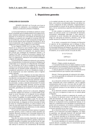 Sevilla, 8 de agosto 2007

BOJA núm. 156

Página núm. 9

1. Disposiciones generales
CONSEJERÍA DE EDUCACIÓN
DECRETO 230/2007, de 31 de julio, por el que se
establece la ordenación y las enseñanzas correspondientes a la educación primaria en Andalucía.
La Comunidad Autónoma de Andalucía ostenta la competencia compartida para el establecimiento de los planes de estudio, incluida la ordenación curricular, de conformidad con lo
dispuesto en el artículo 52.2 del Estatuto de Autonomía para
Andalucía, sin perjuicio de lo recogido en el artículo 149.1.30.ª
de la Constitución, a tenor del cual corresponde al Estado dictar las normas básicas para el desarrollo del artículo 27 de la
norma fundamental, a fin de garantizar el cumplimiento de las
obligaciones de los poderes públicos en esta materia.
La Ley Orgánica 2/2006, de 3 de mayo, de Educación,
dispone en su artículo 6.2 que el Gobierno fijará, en relación
con los objetivos, competencias básicas, contenidos, métodos
pedagógicos y criterios de evaluación, los aspectos básicos
del currículo que constituyen las enseñanzas mínimas, y el
Capítulo II del Título I establece los principios y objetivos de la
educación primaria, así como las normas fundamentales relativas a su organización, ordenación de la actividad pedagógica
y régimen de evaluación.
El presente Decreto establece la ordenación y las enseñanzas correspondientes a la educación primaria en Andalucía, de
conformidad con lo dispuesto en el Real Decreto 1513/2006,
de 7 de diciembre, por el que se establecen las enseñanzas
mínimas de la educación primaria. A tales efectos, en el texto
normativo que se presenta quedan integradas las normas de
competencia autonómica con las de competencia estatal, a
fin de proporcionar una visión sistemática sobre el régimen
jurídico aplicable.
Sin duda, el carácter obligatorio de esta etapa determina
su organización y desarrollo y conlleva también la exigencia de
una atención a la diversidad de esta misma población, para lo
cual los centros docentes y el profesorado arbitrarán medidas
de adaptación del currículo a las características y posibilidades personales, sociales y culturales del alumnado. El carácter
obligatorio de esta etapa exige, asimismo, procurar que todo
el alumnado obtenga el máximo desarrollo de las capacidades
personales, garantizando así el derecho a la educación que le
asiste.
Siendo el objetivo esencial de la educación obligatoria
el desarrollo integral de la persona, es imprescindible incidir,
desde la acción educativa, en la adopción de las actitudes
y los valores que, a partir del respeto al pluralismo, la libertad, la justicia, la igualdad y la responsabilidad, contribuyen a
crear una sociedad más desarrollada y justa. Por otra parte,
y con la intención de favorecer el desarrollo de las capacidades del alumnado, se integrarán de forma horizontal en todas
las áreas las competencias básicas, la cultura andaluza en el
marco de una visión plural de la cultura, la educación en valores, la interdisciplinariedad y las referencias a la vida cotidiana
y al entorno inmediato del alumnado.
El currículo de la educación primaria expresa el proyecto
educativo general y común a todos los centros docentes que
impartan educación primaria en la Comunidad Autónoma de
Andalucía, que cada uno de ellos concretará a través de su
proyecto educativo.
Para ello, los centros docentes dispondrán de autonomía
pedagógica y organizativa para elaborar, aprobar y ejecutar un
proyecto educativo y de gestión que permita formas de organización propias. Tal planteamiento permite y exige al profesorado adecuar la docencia a las características del alumnado

y a la realidad educativa de cada centro. Corresponderá, por
tanto, a los centros y al profesorado efectuar una última concreción y adaptación de tales contenidos, reorganizándolos y
secuenciándolos en función de las diversas situaciones escolares y de las características específicas del alumnado al que
atienden.
En este contexto, la orientación y la acción tutorial facilitarán una atención acorde con la diversidad del alumnado,
promoviendo metodologías adecuadas a cada situación y
coordinando la acción educativa del profesorado que intervenga con cada grupo de alumnos y alumnas, a fin de que
puedan alcanzar los objetivos de la educación primaria.
En su virtud, a propuesta de la Consejera de Educación
en ejercicio de las competencias que le atribuye el artículo 21.3 de la Ley 6/2006, de 24 de octubre, del Gobierno de
la Comunidad Autónoma de Andalucía, de acuerdo con el Consejo Consultivo de Andalucía y previa deliberación del Consejo
de Gobierno, en su reunión del día 31 de julio de 2007,
DISPONGO
CAPÍTULO I
Disposiciones de carácter general
Artículo 1. Objeto y ámbito de aplicación.
1. El presente Decreto tiene por objeto establecer la ordenación general y las enseñanzas correspondientes a la educación primaria en la Comunidad Autónoma de Andalucía.
2. Será de aplicación en todos los centros docentes de la
Comunidad Autónoma que impartan estas enseñanzas.
Artículo 2. Normas generales de ordenación de la etapa.
Las normas generales de ordenación de la educación primaria son las siguientes:
a) La educación primaria tiene carácter obligatorio y gratuito. Comprende seis cursos académicos, que se seguirán
ordinariamente entre los seis y los doce años de edad. Con
carácter general, el alumnado se incorporará al primer curso
de la educación primaria en el año natural en el que cumpla
seis años.
b) La educación primaria comprende tres ciclos de dos
años cada uno y se organiza en áreas con un carácter global
e integrador.
c) La educación primaria se organizará de acuerdo con
los principios de educación común y de atención a la diversidad del alumnado, de modo que permita a éste alcanzar
los objetivos de la etapa. A tales efectos, se pondrá especial
énfasis en la adquisición de las competencias básicas, en la
detección y tratamiento de las dificultades de aprendizaje tan
pronto como se produzcan, en la tutoría y orientación educativa del alumnado y en la relación con las familias para apoyar
el proceso educativo de sus hijos e hijas.
d) La educación primaria se coordinará con la educación
infantil y con la educación secundaria obligatoria, con objeto
de garantizar una adecuada transición del alumnado entre
ellas y facilitar la continuidad de su proceso educativo.
e) La acción educativa en la educación primaria procurará la integración de las distintas experiencias y aprendizajes
del alumnado y se adaptará a sus ritmos de trabajo.
f) La acción educativa en la educación primaria prestará
especial atención a aquellas áreas de conocimiento que poseen un carácter instrumental.

 