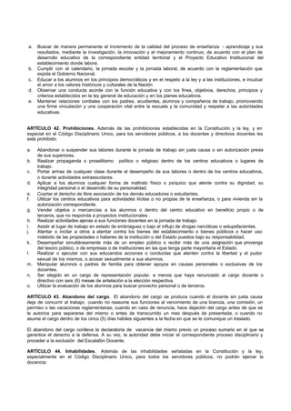 a.   Buscar de manera permanente el incremento de la calidad del proceso de enseñanza - aprendizaje y sus
      resultados, mediante la investigación, la innovación y el mejoramiento continuo, de acuerdo con el plan de
      desarrollo educativo de la correspondiente entidad territorial y el Proyecto Educativo Institucional del
      establecimiento donde labora.
 b.   Cumplir con el calendario, la jornada escolar y la jornada laboral, de acuerdo con la reglamentación que
      expida el Gobierno Nacional.
 c.   Educar a los alumnos en los principios democráticos y en el respeto a la ley y a las instituciones, e inculcar
      el amor a los valores históricos y culturales de la Nación.
 d.   Observar una conducta acorde con la función educativa y con los fines, objetivos, derechos, principios y
      criterios establecidos en la ley general de educación y en los planes educativos.
 e.   Mantener relaciones cordiales con los padres, acudientes, alumnos y compañeros de trabajo, promoviendo
      una firme vinculación y una cooperación vital entre la escuela y la comunidad y respetar a las autoridades
      educativas.


ARTÍCULO 42. Prohibiciones. Además de las prohibiciones establecidas en la Constitución y la ley, y en
especial en el Código Disciplinario Unico, para los servidores públicos, a los docentes y directivos docentes les
está prohibido:

a.    Abandonar o suspender sus labores durante la jornada de trabajo sin justa causa o sin autorización previa
      de sus superiores.
b.    Realizar propaganda o proselitismo político o religioso dentro de los centros educativos o lugares de
      trabajo.
c.    Portar armas de cualquier clase durante el desempeño de sus labores o dentro de los centros educativos,
      o durante actividades extraescolares.
d.    Aplicar a los alumnos cualquier forma de maltrato físico o psíquico que atente contra su dignidad, su
      integridad personal o el desarrollo de su personalidad.
e.    Coartar el derecho de libre asociación de los demás educadores o estudiantes.
f.    Utilizar los centros educativos para actividades ilícitas o no propias de la enseñanza, o para vivienda sin la
      autorización correspondiente.
g.    Vender objetos o mercancías a los alumnos o dentro del centro educativo en beneficio propio o de
      terceros, que no responda a proyectos institucionales .
h.    Realizar actividades ajenas a sus funciones docentes en la jornada de trabajo.
i.    Asistir al lugar de trabajo en estado de embriaguez o bajo el influjo de drogas narcóticas o estupefacientes.
j.    Atentar o incitar a otros a atentar contra los bienes del establecimiento o bienes públicos o hacer uso
      indebido de las propiedades o haberes de la institución o del Estado puestos bajo su responsabilidad.
k.    Desempeñar simultáneamente más de un empleo público o recibir más de una asignación que provenga
      del tesoro público, o de empresas o de instituciones en las que tenga parte mayoritaria el Estado.
l.    Realizar o ejecutar con sus educandos acciones o conductas que atenten contra la libertad y el pudor
      sexual de los mismos, o acosar sexualmente a sus alumnos.
m.    Manipular alumnos o padres de familia para obtener apoyos en causas personales o exclusivas de los
      docentes.
n.    Ser elegido en un cargo de representación popular, a menos que haya renunciado al cargo docente o
      directivo con seis (6) meses de antelación a la elección respectiva.
o.    Utilizar la evaluación de los alumnos para buscar provecho personal o de terceros.

ARTÍCULO 43. Abandono del cargo. El abandono del cargo se produce cuando el docente sin justa causa
deja de concurrir al trabajo; cuando no reasume sus funciones al vencimiento de una licencia, una comisión, un
permiso o las vacaciones reglamentarias; cuando en caso de renuncia, hace dejación del cargo antes de que se
le autorice para separarse del mismo o antes de transcurrido un mes después de presentada, o cuando no
asume el cargo dentro de los cinco (5) días hábiles siguientes a la fecha en que se le comunique un traslado.

El abandono del cargo conlleva la declaratoria de vacancia del mismo previo un proceso sumario en el que se
garantice el derecho a la defensa. A su vez, la autoridad debe iniciar el correspondiente proceso disciplinario y
proceder a la exclusión del Escalafón Docente.

ARTÍCULO 44. Inhabilidades. Además de las inhabilidades señaladas en la Constitución y la ley,
especialmente en el Código Disciplinario Unico, para todos los servidores públicos, no podrán ejercer la
docencia:
 