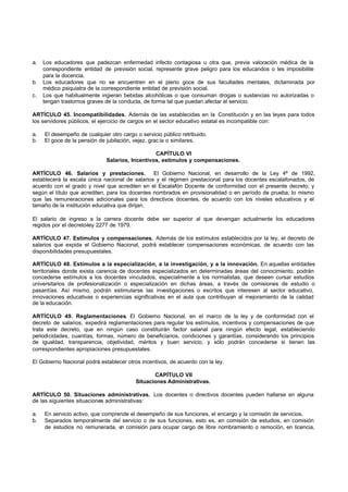 a.   Los educadores que padezcan enfermedad infecto contagiosa u otra que, previa valoración médica de la
     correspondiente entidad de previsión social, represente grave peligro para los educandos o les imposibilite
     para la docencia.
b.   Los educadores que no se encuentren en el pleno goce de sus facultades mentales, dictaminada por
     médico psiquiatra de la correspondiente entidad de previsión social.
c.   Los que habitualmente ingieran bebidas alcohólicas o que consuman drogas o sustancias no autorizadas o
     tengan trastornos graves de la conducta, de forma tal que puedan afectar el servicio.

ARTÍCULO 45. Incompatibilidades. Además de las establecidas en la Constitución y en las leyes para todos
los servidores públicos, el ejercicio de cargos en el sector educativo estatal es incompatible con:

a.   El desempeño de cualquier otro cargo o servicio público retribuido.
b.   El goce de la pensión de jubilación, vejez, grac ia o similares.

                                                 CAPÍTULO VI
                              Salarios, Incentivos, estímulos y compensaciones.

ARTÍCULO 46. Salarios y prestaciones.            El Gobierno Nacional, en desarrollo de la Ley 4ª de 1992,
establecerá la escala única nacional de salarios y el régimen prestacional para los docentes escalafonados, de
acuerdo con el grado y nivel que acrediten en el Escalafón Docente de conformidad con el presente decreto; y
según el título que acrediten, para los docentes nombrados en provisionalidad o en período de prueba; lo mismo
que las remuneraciones adicionales para los directivos docentes, de acuerdo con los niveles educativos y el
tamaño de la institución educativa que dirijan.

El salario de ingreso a la carrera docente debe ser superior al que devengan actualmente los educadores
regidos por el decreto-ley 2277 de 1979.

ARTÍCULO 47. Estímulos y compensaciones. Además de los estímulos establecidos por la ley, el decreto de
salarios que expida el Gobierno Nacional, podrá establecer compensaciones económicas, de acuerdo con las
disponibilidades presupuestales.

ARTÍCULO 48. Estímulos a la especialización, a la investigación, y a la innovación. En aquellas entidades
territoriales donde exista carencia de docentes especializados en determinadas áreas del conocimiento, podrán
concederse estímulos a los docentes vinculados, especialmente a los normalistas, que deseen cursar estudios
universitarios de profesionalización o especialización en dichas áreas, a través de comisiones de estudio o
pasantías. Así mismo, podrán estimularse las investigaciones o escritos que interesen al sector educativo,
innovaciones educativas o experiencias significativas en el aula que contribuyan al mejoramiento de la calidad
de la educación.

ARTÍCULO 49. Reglamentaciones. El Gobierno Nacional, en el marco de la ley y de conformidad con el
decreto de salarios, expedirá reglamentaciones para regular los estímulos, incentivos y compensaciones de que
trata este decreto, que en ningún caso constituirán factor salarial para ningún efecto legal, estableciendo
periodicidades, cuantías, formas, número de beneficiarios, condiciones y garantías, considerando los principios
de igualdad, transparencia, objetividad, méritos y buen servicio, y sólo podrán concederse si tienen las
correspondientes apropiaciones presupuestales.

El Gobierno Nacional podrá establecer otros incentivos, de acuerdo con la ley.

                                                 CAPÍTULO VII
                                          Situaciones Administrativas.

ARTÍCULO 50. Situaciones administrativas. Los docentes o directivos docentes pueden hallarse en alguna
de las siguientes situaciones administrativas:

a.   En servicio activo, que comprende el desempeño de sus funciones, el encargo y la comisión de servicios.
b.   Separados temporalmente del servicio o de sus funciones, esto es, en comisión de estudios, en comisión
     de estudios no remunerada, e comisión para ocupar cargo de libre nombramiento o remoción, en licencia,
                                   n
 