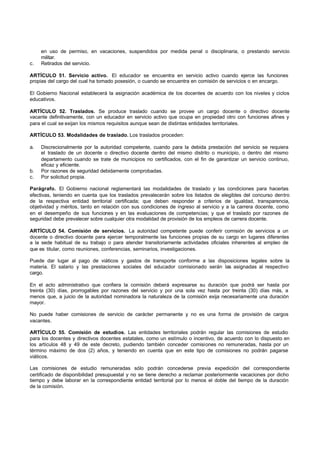 en uso de permiso, en vacaciones, suspendidos por medida penal o disciplinaria, o prestando servicio
     militar.
c.   Retirados del servicio.

ARTÍCULO 51. Servicio activo. El educador se encuentra en servicio activo cuando ejerce las funciones
propias del cargo del cual ha tomado posesión, o cuando se encuentra en comisión de servicios o en encargo.

El Gobierno Nacional establecerá la asignación académica de los docentes de acuerdo con los niveles y ciclos
educativos.

ARTÍCULO 52. Traslados. Se produce traslado cuando se provee un cargo docente o directivo docente
vacante definitivamente, con un educador en servicio activo que ocupa en propiedad otro con funciones afines y
para el cual se exijan los mismos requisitos aunque sean de distintas entidades territoriales.

ARTÍCULO 53. Modalidades de traslado. Los traslados proceden:

a.   Discrecionalmente por la autoridad competente, cuando para la debida prestación del servicio se requiera
     el traslado de un docente o directivo docente dentro del mismo distrito o municipio, o dentro del mismo
     departamento cuando se trate de municipios no certificados, con el fin de garantizar un servicio continuo,
     eficaz y eficiente.
b.   Por razones de seguridad debidamente comprobadas.
c.   Por solicitud propia.

Parágrafo. El Gobierno nacional reglamentará las modalidades de traslado y las condiciones para hacerlas
efectivas, teniendo en cuenta que los traslados prevalecerán sobre los listados de elegibles del concurso dentro
de la respectiva entidad territorial certificada; que deben responder a criterios de igualdad, transparencia,
objetividad y méritos, tanto en relación con sus condiciones de ingreso al servicio y a la carrera docente, como
en el desempeño de sus funciones y en las evaluaciones de competencias; y que el traslado por razones de
seguridad debe prevalecer sobre cualquier otra modalidad de provisión de los empleos de carrera docente.

ARTÍCULO 54. Comisión de servicios. La autoridad competente puede conferir comisión de servicios a un
docente o directivo docente para ejercer temporalmente las funciones propias de su cargo en lugares diferentes
a la sede habitual de su trabajo o para atender transitoriamente actividades oficiales inherentes al empleo de
que es titular, como reuniones, conferencias, seminarios, investigaciones.

Puede dar lugar al pago de viáticos y gastos de transporte conforme a las disposiciones legales sobre la
materia. El salario y las prestaciones sociales del educador comisionado serán las asignadas al respectivo
cargo.

En el acto administrativo que confiera la comisión deberá expresarse su duración que podrá ser hasta por
treinta (30) días, prorrogables por razones del servicio y por una sola vez hasta por treinta (30) días más, a
menos que, a juicio de la autoridad nominadora la naturaleza de la comisión exija necesariamente una duración
mayor.

No puede haber comisiones de servicio de carácter permanente y no es una forma de provisión de cargos
vacantes.

ARTÍCULO 55. Comisión de estudios. Las entidades territoriales podrán regular las comisiones de estudio
para los docentes y directivos docentes estatales, como un estímulo o incentivo, de acuerdo con lo dispuesto en
los artículos 48 y 49 de este decreto, pudiendo también conceder comisiones no remuneradas, hasta por un
término máximo de dos (2) años, y teniendo en cuenta que en este tipo de comisiones no podrán pagarse
viáticos.

Las comisiones de estudio remuneradas sólo podrán concederse previa expedición del correspondiente
certificado de disponibilidad presupuestal y no se tiene derecho a reclamar posteriormente vacaciones por dicho
tiempo y debe laborar en la correspondiente entidad territorial por lo menos el doble del tiempo de la duración
de la comisión.
 