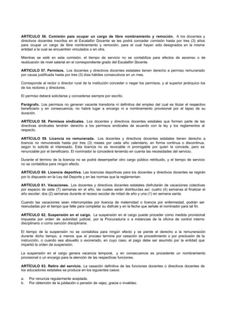 ARTÍCULO 56. Comisión para ocupar un cargo de libre nombramiento y remoción. A los docentes y
directivos docentes inscritos en el Escalafón Docente se les podrá conceder comisión hasta por tres (3) años
para ocupar un cargo de libre nombramiento y remoción, para el cual hayan sido designados en la misma
entidad a la cual se encuentren vinculados o en otra.

Mientras se esté en esta comisión, el tiempo de servicio no se contabiliza para efectos de ascenso o de
reubicación de nivel salarial en el correspondiente grado del Escalafón Docente.

ARTICULO 57. Permisos. Los docentes y directivos docentes estatales tienen derecho a permiso remunerado
por causa justificada hasta por tres (3) días hábiles consecutivos en un mes.

Corresponde al rector o director rural de la institución conceder o negar los permisos, y al superior jerárquico los
de los rectores y directores.

El permiso deberá solicitarse y concederse siempre por escrito.

Parágrafo. Los permisos no generan vacante transitoria ni definitiva del empleo del cual es titular el respectivo
beneficiario y en consecuencia, no habrá lugar a encargo ni a nombramiento provisional por el lapso de su
duración.

ARTÍCULO 58. Permisos sindicales. Los docentes y directivos docentes estatales que formen parte de las
directivas sindicales tendrán derecho a los permisos sindicales de acuerdo con la ley y los reglamentos al
respecto.

ARTÍCULO 59. Licencia no remunerada. Los docentes y directivos docentes estatales tienen derecho a
licencia no remunerada hasta por tres (3) meses por cada año calendario, en forma continua o discontinua,
según lo solicite el interesado. Esta licencia no es revocable ni prorrogable por quien la concede, pero es
renunciable por el beneficiario. El nominador la concederá teniendo en cuenta las necesidades del servicio.

Durante el término de la licencia no se podrá desempeñar otro cargo público retribuido, y el tiempo de servicio
no se contabiliza para ningún efecto.

ARTÍCULO 60. Licencia deportiva. Las licencias deportivas para los docentes y directivos docentes se regirán
por lo dispuesto en la Ley del Deporte y en las normas que la reglamentan.

ARTÍCULO 61. Vacaciones. Los docentes y directivos docentes estatales disfrutarán de vacaciones colectivas
por espacio de siete (7) semanas en el año, las cuales serán distribuidas así: cuatro (4) semanas al finalizar el
año escolar; dos (2) semanas durante el receso escolar de mitad de año y una (1) en semana santa.

Cuando las vacaciones sean interrumpidas por licencia de maternidad o licencia por enfermedad, podrán ser
reanudadas por el tiempo que falte para completar su disfrute y en la fecha que señale el nominador para tal fin.

ARTÍCULO 62. Suspensión en el cargo. La suspensión en el cargo puede proceder como medida provisional
impuesta por orden de autoridad judicial, por la Procuraduría o a instancias de la oficina de control interno
disciplinario o como sanción disciplinaria.

El tiempo de la suspensión no se contabiliza para ningún efecto y se pierde el derecho a la remuneración
durante dicho tiempo, a menos que el proceso termine por cesación de procedimiento o por preclusión de la
instrucción, o cuando sea absuelto o exonerado, en cuyo caso, el pago debe ser asumido por la entidad que
impartió la orden de suspensión.

La suspensión en el cargo genera vacancia temporal, y en consecuencia es procedente un nombramiento
provisional o un encargo para la atención de las respectivas funciones.

ARTÍCULO 63. Retiro del servicio. La cesación definitiva de las funciones docentes o directivos docentes de
los educadores estatales se produce en los siguientes casos:

a.   Por renuncia regularmente aceptada.
b.   Por obtención de la jubilación o pensión de vejez, gracia o invalidez.
 