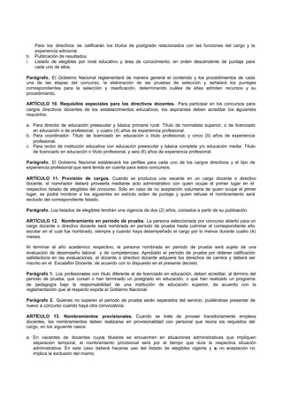 Para los directivos se calificarán los títulos de postgrado relacionados con las funciones del cargo y la
     experiencia adicional.
h.   Publicación de resultados.
i.   Listado de elegibles por nivel educativo y área de conocimiento, en orden descendente de puntaje para
     cada uno de ellos.

Parágrafo. El Gobierno Nacional reglamentará de manera general el contenido y los procedimientos de cada
una de las etapas del concurso, la elaboración de las pruebas de selección y señalará los puntajes
correspondientes para la selección y clasificación, determinando cuáles de ellas admiten recursos y su
procedimiento.

ARTÍCULO 10. Requisitos especiales para los directivos docentes. Para participar en los concursos para
cargos directivos docentes de los establecimientos educativos, los aspirantes deben acreditar los siguientes
requisitos:

a. Para director de educación preescolar y básica primaria rural: Título de normalista superior, o de licenciado
   en educación o de profesional, y cuatro (4) años de experiencia profesional.
b. Para coordinador: Título de licenciado en educación o título profesional, y cinco (5) años de experiencia
   profesional.
c. Para rector de institución educativa con educación preescolar y básica completa y/o educación media: Título
   de licenciado en educación o título profesional, y seis (6) años de experiencia profesional.

Parágrafo. El Gobierno Nacional establecerá los perfiles para cada uno de los cargos directivos y el tipo de
experiencia profesional que será tenida en cuenta para estos concursos.

ARTÍCULO 11. Provisión de cargos. Cuando se produzca una vacante en un cargo docente o directivo
docente, el nominador deberá proveerla mediante acto administrativo con quien ocupe el primer lugar en el
respectivo listado de elegibles del concurso. Sólo en caso de no aceptación voluntaria de quien ocupe el primer
lugar, se podrá nombrar a los siguientes en estricto orden de puntaje y quien rehuse el nombramiento será
excluido del correspondiente listado.

Parágrafo. Los listados de elegibles tendrán una vigencia de dos (2) años, contados a partir de su publicación.

ARTÍCULO 12. Nombramiento en período de prueba. La persona seleccionada por concurso abierto para un
cargo docente o directivo docente será nombrada en período de prueba hasta culminar el correspondiente año
escolar en el cual fue nombrado, siempre y cuando haya desempeñado el cargo por lo menos durante cuatro (4)
meses.

Al terminar el año académico respectivo, la persona nombrada en periodo de prueba será sujeto de una
evaluación de desempeño laboral y de competencias. Aprobado el período de prueba por obtener calificación
satisfactoria en las evaluaciones, el docente o directivo docente adquiere los derechos de carrera y deberá ser
inscrito en el Escalafón Docente, de acuerdo con lo dispuesto en el presente decreto.

Parágrafo 1. Los profesionales con título diferente al de licenciado en educación, deben acreditar, al término del
período de prueba, que cursan o han terminado un postgrado en educación, o que han realizado un programa
de pedagogía bajo la responsabilidad de una institución de educación superior, de acuerdo con la
reglamentación que al respecto expida el Gobierno Nacional.

Parágrafo 2. Quienes no superen el período de prueba serán separados del servicio, pudiéndose presentar de
nuevo a concurso cuando haya otra convocatoria.

ARTÍCULO 13. Nombramientos provisionales. Cuando se trate de proveer transitoriamente empleos
docentes, los nombramientos deben realizarse en provisionalidad con personal que reúna los requisitos del
cargo, en los siguiente casos:

a. En vacantes de docentes cuyos titulares se encuentren en situaciones administrativas que impliquen
   separación temporal, el nombramiento provisional será por el tiempo que dure la respectiva situación
   administrativa. En este caso deberá hacerse uso del listado de elegibles vigente y s no aceptación no
                                                                                      u
   implica la exclusión del mismo.
 