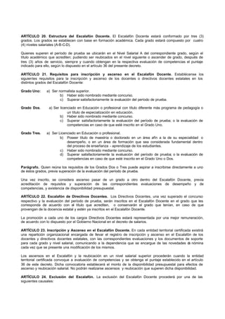 ARTÍCULO 20. Estructura del Escalafón Docente. El Escalafón Docente estará conformado por tres (3)
grados. Los grados se establecen con base en formación académica. Cada grado estará compuesto por cuatro
(4) niveles salariales (A-B-C-D).

Quienes superen el período de prueba se ubicarán en el Nivel Salarial A del correspondiente grado, según el
título académico que acrediten; pudiendo ser reubicados en el nivel siguiente o ascender de grado, después de
tres (3) años de servicio, siempre y cuando obtengan en la respectiva evaluación de competencias el puntaje
indicado para ello, según lo dispuesto en el artículo 36 del presente decreto.

ARTÍCULO 21. Requisitos para inscripción y ascenso en el Escalafón Docente. Establécense los
siguientes requisitos para la inscripción y ascenso de los docentes o directivos docentes estatales en los
distintos grados del Escalafón Docente:

Grado Uno:     a) Ser normalista superior.
                       b) Haber sido nombrado mediante concurso.
                       c) Superar satisfactoriamente la evaluación del período de prueba.

Grado Dos.       a) Ser licenciado en Educación o profesional con título diferente más programa de pedagogía o
                             un título de especialización en educación.
                        b) Haber sido nombrado mediante concurso.
                        c) Superar satisfactoriamente la evaluación del período de prueba; o la evaluación de
                             competencias en caso de que esté inscrito en el Grado Uno.

Grado Tres.    a) Ser Licenciado en Educación o profesional.
                       b) Poseer título de maestría o doctorado en un área afín a la de su especialidad o
                           desempeño, o en un área de formación que sea considerada fundamental dentro
                           del proceso de enseñanza - aprendizaje de los estudiantes.
                       c) Haber sido nombrado mediante concurso.
                       d) Superar satisfactoriamente la evaluación del período de prueba; o la evaluación de
                           competencias en caso de que esté inscrito en el Grado Uno o Dos.

Parágrafo. Quien reúna los requisitos de los Grados Dos o Tres puede aspirar a inscribirse directamente a uno
de éstos grados, previa superación de la evaluación del período de prueba.

Una vez inscrito, se considera ascenso pasar de un grado a otro dentro del Escalafón Docente, previa
acreditación de requisitos y superación de las correspondientes evaluaciones de desempeño y de
competencias, y existencia de disponibilidad presupuestal.

ARTÍCULO 22. Escalafón de Directivos Docentes. Los Directivos Docentes, una vez superado el concurso
respectivo y la evaluación del período de prueba, serán inscritos en el Escalafón Docente en el grado que les
corresponda de acuerdo con el título que acrediten, o conservarán el grado que tenían, en caso de que
provengan de la docencia estatal y estén ya inscritos en el Escalafón Docente.

La promoción a cada uno de los cargos Directivos Docentes estará representada por una mejor remuneración,
de acuerdo con lo dispuesto por el Gobierno Nacional en el decreto de salarios.

ARTÍCULO 23. Inscripción y Ascenso en el Escalafón Docente. En cada entidad territorial certificada existirá
una repartición organizacional encargada de llevar el registro de inscripción y ascenso en el Escalafón de los
docentes y directivos docentes estatales, con las correspondientes evaluaciones y los documentos de soporte
para cada grado y nivel salarial, comunicando a la dependencia que se encargue de las novedades d nómina
                                                                                                      e
cada vez que se presente una modificación de los mismos.

Los ascensos en el Escalafón y la reubicación en un nivel salarial superior procederán cuando la entidad
territorial certificada convoque a evaluación de competencias y se obtenga el puntaje establecido en el artículo
36 de este decreto. Dicha convocatoria establecerá el monto de la disponibilidad presupuestal para efectos de
ascenso y reubicación salarial. No podrán realizarse ascensos y reubicación que superen dicha disponibilidad.

ARTÍCULO 24. Exclusión del Escalafón. La exclusión del Escalafón Docente procederá por una de las
siguientes causales:
 