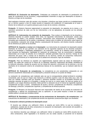 ARTÍCULO 32. Evaluación de desempeño. Entiéndese por evaluación de desempeño la ponderación del
grado de cumplimiento de las funciones y responsabilidades inherentes al cargo que desempeña el docente o
directivo y al logro de los resultados.

Será realizada al terminar cada año escolar a los docentes o directivos que hayan servido en el establecimiento
por un término superior a tres (3) meses durante el respectivo año académico. El responsable es el rector o
director de la institución y el superior jerárquico para el caso de los rectores o directores.

Parágrafo. El Gobierno Nacional reglamentará la evaluación de desempeño, los aspectos de la misma, y la
valoración porcentual de cada uno de los instrumentos y de los e valuadores, de acuerdo con los artículos
siguientes.

ARTÍCULO 33. Instrumentos de evaluación de desempeño. Para evaluar el desempeño de los docentes y
directivos docentes se podrán emplear entre otros, los siguientes instrumentos de evaluación: pautas para
observación de clases y de prácticas escolares; instrumentos para evaluaciones de superiores y colegas;
encuestas para evaluación de los padres y estudiantes; criterios para el análisis de información sobre logros de
los estudiantes; evaluación del consejo directivo; autoevaluación del docente y del directivo docente; evaluación
de los directivos por parte de los docentes.

ARTÍCULO 34. Aspectos a evaluar en el desempeño: Los instrumentos de evaluación de desempeño estarán
diseñados de forma tal que permitan una valoración de los siguientes aspectos de los docentes evaluados:
dominio de estrategias y habilidades pedagógicas y de evaluación; manejo de la didáctica propia del área o
nivel educativo de desempeño; habilidades en resolución de problemas; nivel de conocimiento y habilidades
relacionadas con el plan de estudios de la institución; actitudes generales hacia los alumnos; manejo de las
relaciones del grupo; trato y manejo de la disciplina de los alumnos; sentido de compromiso institucional;
preocupación permanente por el mejoramiento de la calidad de la educación; logro de resultados.

Parágrafo. Para los directivos se expedirá una reglamentación especial sobre las áreas de desempeño a
evaluar, las cuales den cuenta por lo menos de: su liderazgo; eficiencia; organización del trabajo; resultados de
la institución educativa, medida de acuerdo con los índices de retención y promoción de los alumnos y con los
resultados de la evaluación externa de competencias básicas de los estudiantes, que se realizará cada tres (3)
años.

ARTÍCULO 35. Evaluación de competencias. La competencia es una característica subyacente en una
persona causalmente relacionada con su desempeño y actuación exitosa en un puesto de trabajo.

La evaluación de competencias será realizada cada vez que la correspondiente entidad territorial lo considere
conveniente, pero sin que en ningún caso transcurra un término superior a seis (6) años entre una y otra. Se
hará con carácter voluntario para los docentes y directivos docentes inscritos en el Escalafón Docente que
pretendan ascender de grado en el Escalafón o cambiar de nivel en un mismo grado. Se hará por grados en el
escalafón y por cargos directivos docentes. Debe permitir la valoración de por lo menos los siguientes aspectos:
competencias de logro y acción; competencias de ayuda y servicio; competencias de influencia; competencias
de liderazgo y dirección; competencias cognitivas; y competencias de eficacia personal.

Parágrafo. El Ministerio de Educación Nacional será responsable del diseño de las pruebas de evaluación de
competencias y definirá los procedimientos para su aplicación, lo cual podrá hacerse a través de cualquier
entidad pública o privada que considere idónea.

ARTÍCULO 36. Resultados y consecuencias de las evaluaciones de desempeño y de competencias. Las
evaluaciones de desempeño y de competencias tendrán las siguientes consecuencias según sus resultados:

1. Evaluación ordinaria periódica de desempeño anual:

   El docente que obtenga una calificación inferior al sesenta por ciento (60%), la cual se considera no
   satisfactoria, durante dos (2) años consecutivos en evaluación de desempeño, será excluido del escalafón y,
   por lo tanto, retirado del servicio.

   Los directivos docentes que obtengan una calificación inferior al sesenta por ciento (60%) durante dos (2)
   años consecutivos, serán regresados a la docencia una vez exista vacante, si provenían de la docencia
 