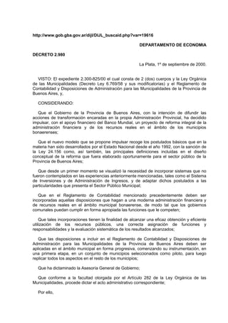 http://www.gob.gba.gov.ar/dijl/DIJL_buscaid.php?var=19616
DEPARTAMENTO DE ECONOMIA
DECRETO 2.980
La Plata, 1º de septiembre de 2000.
VISTO: El expediente 2.300-825/00 el cual consta de 2 (dos) cuerpos y la Ley Orgánica
de las Municipalidades (Decreto Ley 6.769/58 y sus modificatorias) y el Reglamento de
Contabilidad y Disposiciones de Administración para las Municipalidades de la Provincia de
Buenos Aires, y,
CONSIDERANDO:
Que el Gobierno de la Provincia de Buenos Aires, con la intención de difundir las
acciones de transformación encaradas en la propia Administración Provincial, ha decidido
impulsar, con el apoyo financiero del Banco Mundial, un proyecto de reforma integral de la
administración financiera y de los recursos reales en el ámbito de los municipios
bonaerenses;
Que el nuevo modelo que se propone impulsar recoge los postulados básicos que en la
materia han sido desarrollados por el Estado Nacional desde el año 1992, con la sanción de
la Ley 24.156 como, así también, las principales definiciones incluidas en el diseño
conceptual de la reforma que fuera elaborado oportunamente para el sector público de la
Provincia de Buenos Aires;
Que desde un primer momento se visualizó la necesidad de incorporar sistemas que no
fueron contemplados en las experiencias anteriormente mencionadas, tales como el Sistema
de Inversiones y de Administración de Ingresos, y de adaptar dichos postulados a las
particularidades que presenta el Sector Público Municipal;
Que en el Reglamento de Contabilidad mencionado precedentemente deben ser
incorporadas aquellas disposiciones que hagan a una moderna administración financiera y
de recursos reales en el ámbito municipal bonaerense, de modo tal que los gobiernos
comunales puedan cumplir en forma apropiada las funciones que le competen;
Que tales incorporaciones tienen la finalidad de alcanzar una eficaz obtención y eficiente
utilización de los recursos públicos, una correcta asignación de funciones y
responsabilidades y la evaluación sistemática de los resultados alcanzados;
Que las disposiciones a incluir en el Reglamento de Contabilidad y Disposiciones de
Administración para las Municipalidades de la Provincia de Buenos Aires deben ser
aplicadas en el ámbito municipal en forma progresiva, comenzando su instrumentación, en
una primera etapa, en un conjunto de municipios seleccionados como piloto, para luego
replicar todos los aspectos en el resto de los municipios;
Que ha dictaminado la Asesoría General de Gobierno;
Que conforme a la facultad otorgada por el Artículo 282 de la Ley Orgánica de las
Municipalidades, procede dictar el acto administrativo correspondiente;
Por ello,

 