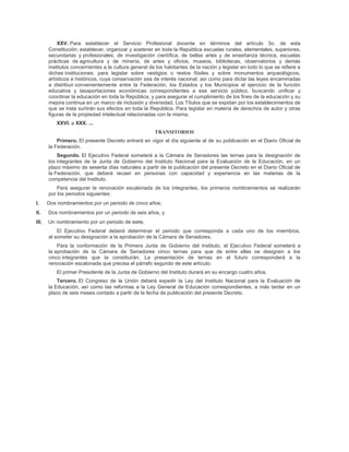 XXV. Para establecer el Servicio Profesional docente en términos del artículo 3o. de esta
       Constitución; establecer, organizar y sostener en toda la República escuelas rurales, elementales, superiores,
       secundarias y profesionales; de investigación científica, de bellas artes y de enseñanza técnica, escuelas
       prácticas de agricultura y de minería, de artes y oficios, museos, bibliotecas, observatorios y demás
       institutos concernientes a la cultura general de los habitantes de la nación y legislar en todo lo que se refiere a
       dichas instituciones; para legislar sobre vestigios o restos fósiles y sobre monumentos arqueológicos,
       artísticos e históricos, cuya conservación sea de interés nacional; así como para dictar las leyes encaminadas
       a distribuir convenientemente entre la Federación, los Estados y los Municipios el ejercicio de la función
       educativa y lasaportaciones económicas correspondientes a ese servicio público, buscando unificar y
       coordinar la educación en toda la República, y para asegurar el cumplimiento de los fines de la educación y su
       mejora continua en un marco de inclusión y diversidad. Los Títulos que se expidan por los establecimientos de
       que se trata surtirán sus efectos en toda la República. Para legislar en materia de derechos de autor y otras
       figuras de la propiedad intelectual relacionadas con la misma;
           XXVI. a XXX. ...
                                                       TRANSITORIOS
           Primero. El presente Decreto entrará en vigor al día siguiente al de su publicación en el Diario Oficial de
       la Federación.
           Segundo. El Ejecutivo Federal someterá a la Cámara de Senadores las ternas para la designación              de
       los integrantes de la Junta de Gobierno del Instituto Nacional para la Evaluación de la Educación, en           un
       plazo máximo de sesenta días naturales a partir de la publicación del presente Decreto en el Diario Oficial     de
       la Federación, que deberá recaer en personas con capacidad y experiencia en las materias de                      la
       competencia del Instituto.
           Para asegurar la renovación escalonada de los integrantes, los primeros nombramientos se realizarán
       por los periodos siguientes:
I.     Dos nombramientos por un periodo de cinco años;
II.    Dos nombramientos por un periodo de seis años, y
III.   Un nombramiento por un periodo de siete.
           El Ejecutivo Federal deberá determinar el periodo que corresponda a cada uno de los miembros,
       al someter su designación a la aprobación de la Cámara de Senadores.
           Para la conformación de la Primera Junta de Gobierno del Instituto, el Ejecutivo Federal someterá a
       la aprobación de la Cámara de Senadores cinco ternas para que de entre ellas se designen a los
       cinco integrantes que la constituirán. La presentación de ternas en el futuro corresponderá a la
       renovación escalonada que precisa el párrafo segundo de este artículo.
           El primer Presidente de la Junta de Gobierno del Instituto durará en su encargo cuatro años.
           Tercero. El Congreso de la Unión deberá expedir la Ley del Instituto Nacional para la Evaluación de
       la Educación, así como las reformas a la Ley General de Educación correspondientes, a más tardar en un
       plazo de seis meses contado a partir de la fecha de publicación del presente Decreto.
 