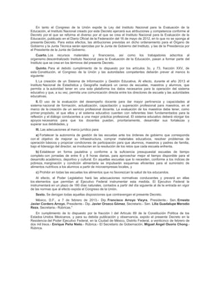 En tanto el Congreso de la Unión expide la Ley del Instituto Nacional para la Evaluación de la
Educación, el Instituto Nacional creado por este Decreto ejercerá sus atribuciones y competencia conforme al
Decreto por el que se reforma el diverso por el que se crea el Instituto Nacional para la Evaluación de la
Educación, publicado en el Diario Oficial de la Federación del 16 de mayo de 2012, en lo que no se oponga al
presente Decreto. Para estos efectos, las atribuciones previstas en dicho ordenamiento para el Órgano de
Gobierno y la Junta Técnica serán ejercidas por la Junta de Gobierno del Instituto, y las de la Presidencia por
el Presidente de la Junta de Gobierno.
    Cuarto. Los recursos materiales y financieros, así como los trabajadores adscritos al
organismo descentralizado Instituto Nacional para la Evaluación de la Educación, pasan a formar parte del
Instituto que se crea en los términos del presente Decreto.
    Quinto. Para el debido cumplimiento de lo dispuesto por los artículos 3o. y 73, fracción XXV, de
esta Constitución, el Congreso de la Unión y las autoridades competentes deberán prever al menos lo
siguiente:
    I. La creación de un Sistema de Información y Gestión Educativa. Al efecto, durante el año 2013 el
Instituto Nacional de Estadística y Geografía realizará un censo de escuelas, maestros y alumnos, que
permita a la autoridad tener en una sola plataforma los datos necesarios para la operación del sistema
educativo y que, a su vez, permita una comunicación directa entre los directores de escuela y las autoridades
educativas;
    II. El uso de la evaluación del desempeño docente para dar mayor pertinencia y capacidades al
sistema nacional de formación, actualización, capacitación y superación profesional para maestros, en el
marco de la creación de un servicio profesional docente. La evaluación de los maestros debe tener, como
primer propósito, el que ellos y el sistema educativo cuenten con referentes bien fundamentados para la
reflexión y el diálogo conducentes a una mejor práctica profesional. El sistema educativo deberá otorgar los
apoyos necesarios para que los docentes puedan, prioritariamente, desarrollar sus fortalezas y
superar sus debilidades, y
   III. Las adecuaciones al marco jurídico para:
   a) Fortalecer la autonomía de gestión de las escuelas ante los órdenes de gobierno que corresponda
con el objetivo de mejorar su infraestructura, comprar materiales educativos, resolver problemas de
operación básicos y propiciar condiciones de participación para que alumnos, maestros y padres de familia,
bajo el liderazgo del director, se involucren en la resolución de los retos que cada escuela enfrenta.
    b) Establecer en forma paulatina y conforme a la suficiencia presupuestal escuelas de tiempo
completo con jornadas de entre 6 y 8 horas diarias, para aprovechar mejor el tiempo disponible para el
desarrollo académico, deportivo y cultural. En aquellas escuelas que lo necesiten, conforme a los índices de
pobreza, marginación y condición alimentaria se impulsarán esquemas eficientes para el suministro de
alimentos nutritivos a los alumnos a partir de microempresas locales, y
   c) Prohibir en todas las escuelas los alimentos que no favorezcan la salud de los educandos.
    Al efecto, el Poder Legislativo hará las adecuaciones normativas conducentes y preverá en ellas
los elementos que permitan al Ejecutivo Federal instrumentar esta medida. El Ejecutivo Federal la
instrumentará en un plazo de 180 días naturales, contados a partir del día siguiente al de la entrada en vigor
de las normas que al efecto expida el Congreso de la Unión.
   Sexto. Se derogan todas aquellas disposiciones que contravengan el presente Decreto.
   México, D.F., a 7 de febrero de 2013.- Dip. Francisco Arroyo Vieyra, Presidente.- Sen. Ernesto
Javier Cordero Arroyo, Presidente.- Dip. Javier Orozco Gómez, Secretario.- Sen. Lilia Guadalupe Merodio
Reza, Secretaria.- Rúbricas."
   En cumplimiento de lo dispuesto por la fracción I del Artículo 89 de la Constitución Política de los
Estados Unidos Mexicanos, y para su debida publicación y observancia, expido el presente Decreto en la
Residencia del Poder Ejecutivo Federal, en la Ciudad de México, Distrito Federal, a veinticinco de febrero de
dos mil trece.- Enrique Peña Nieto.- Rúbrica.- El Secretario de Gobernación, Miguel Ángel Osorio Chong.-
Rúbrica.
 