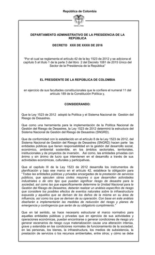 DEPARTAMENTO ADMINISTRATIVO DE LA PRESIDENCIA DE LA
REPÚBLICA
DECRETO XXX DE XXXX DE 2016
República de Colombia
“Por el cual se reglamenta el artículo 42 de la ley 1523 de 2012 y se adiciona el
capítulo 5 al título 1 de la parte 3 del libro 2 del Decreto 1081 de 2015 Único del
Sector de la Presidencia de la República”
EL PRESIDENTE DE LA REPÚBLICA DE COLOMBIA
en ejercicio de sus facultades constitucionales que le confiere el numeral 11 del
artículo 189 de la Constitución Política y,
CONSIDERANDO:
Que la Ley 1523 de 2012 adoptó la Política y el Sistema Nacional de Gestión del
Riesgo de Desastres.
Que como una herramienta para la implementación de la Política Nacional de
Gestión del Riesgo de Desastres, la Ley 1523 de 2012 determinó la estructura del
Sistema Nacional de Gestión del Riesgo de Desastres (SNGRD).
Que de conformidad con lo establecido en el artículo 8 de la Ley 1523 de 2012, del
Sistema Nacional de Gestión del Riesgo de Desastres (SNGRD) hacen parte las
entidades públicas que tienen responsabilidad en la gestión del desarrollo social,
económico, ambiental sostenible, en los ámbitos sectoriales, territoriales,
institucionales y de proyectos de inversión. Así como, las entidades privadas con
ánimo y sin ánimo de lucro que intervienen en el desarrollo a través de sus
actividades económicas, culturales y participativas.
Que el capítulo III de la Ley 1523 de 2012 desarrolla los instrumentos de
planificación y bajo ese marco en el artículo 42, establece la obligación para
“Todas las entidades públicas y privadas encargadas de la prestación de servicios
públicos, que ejecuten obras civiles mayores o que desarrollen actividades
industriales o de otro tipo que puedan significar riesgo de desastre para la
sociedad, así como las que específicamente determine la Unidad Nacional para la
Gestión del Riesgo de Desastres, deberán realizar un análisis específico de riesgo
que considere los posibles efectos de eventos naturales sobre la infraestructura
expuesta y aquellos que se deriven de los daños de la misma en su área de
influencia, así como los que se deriven de su operación. Con base en este análisis
diseñarán e implementarán las medidas de reducción del riesgo y planes de
emergencia y contingencia que serán de su obligatorio cumplimiento.”
Que en tal sentido, se hace necesario estructurar el marco normativo para
aquellas entidades públicas y privadas que en ejercicio de sus actividades y
operaciones económicas, puedan encontrarse o generar condiciones de riesgo y/o
generar escenarios de riesgo cuya materialización cause una alteración intensa,
grave y extendida en las condiciones normales de funcionamiento de la sociedad,
en las personas, los bienes, la infraestructura, los medios de subsistencia, la
prestación de servicios o los recursos ambientales, entre otros; y cómo se debe
 