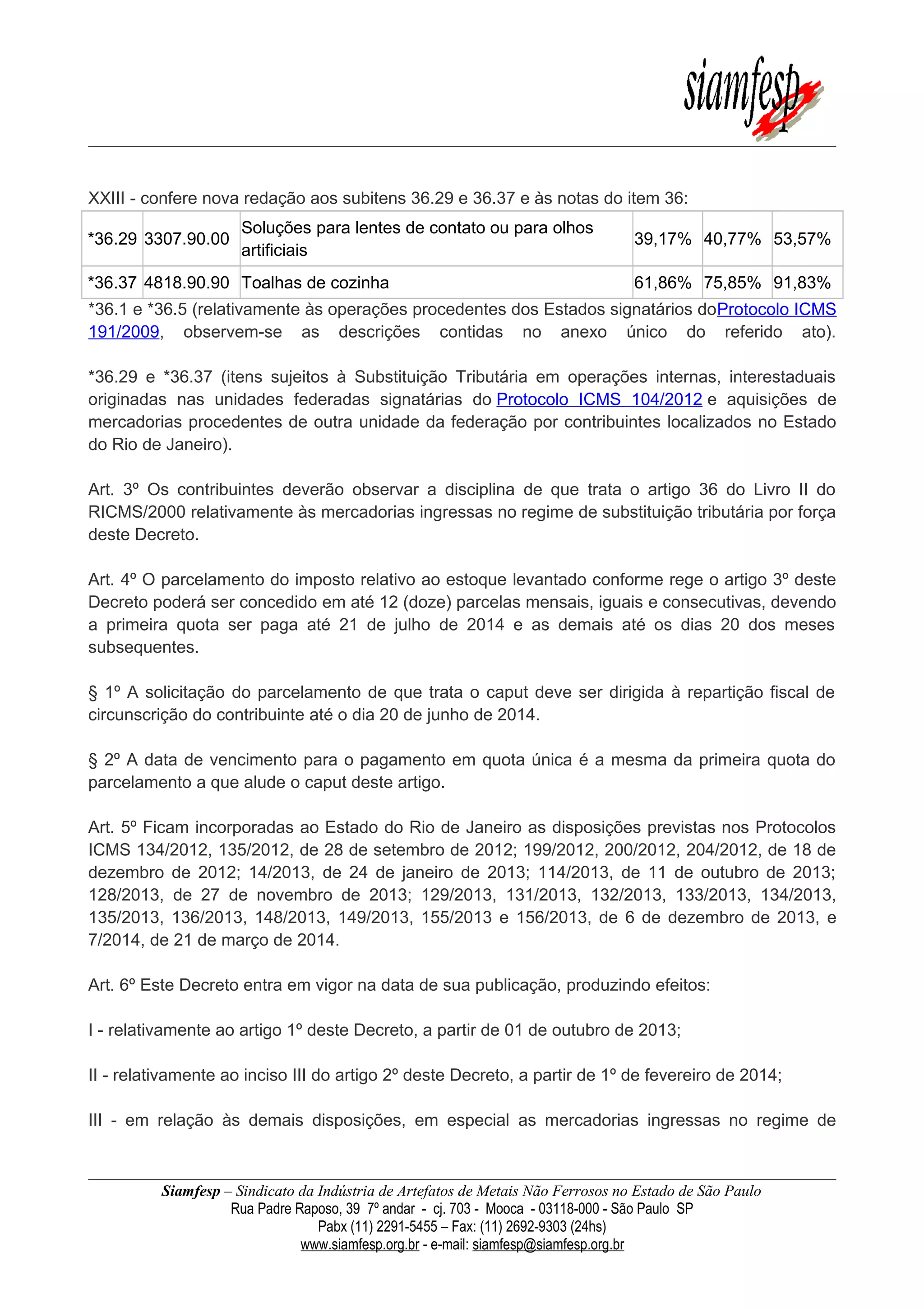 XXIII - confere nova redação aos subitens 36.29 e 36.37 e às notas do item 36:
*36.29 3307.90.00
Soluções para lentes de contato ou para olhos
artificiais
39,17% 40,77% 53,57%
*36.37 4818.90.90 Toalhas de cozinha 61,86% 75,85% 91,83%
*36.1 e *36.5 (relativamente às operações procedentes dos Estados signatários doProtocolo ICMS
191/2009, observem-se as descrições contidas no anexo único do referido ato).
*36.29 e *36.37 (itens sujeitos à Substituição Tributária em operações internas, interestaduais
originadas nas unidades federadas signatárias do Protocolo ICMS 104/2012 e aquisições de
mercadorias procedentes de outra unidade da federação por contribuintes localizados no Estado
do Rio de Janeiro).
Art. 3º Os contribuintes deverão observar a disciplina de que trata o artigo 36 do Livro II do
RICMS/2000 relativamente às mercadorias ingressas no regime de substituição tributária por força
deste Decreto.
Art. 4º O parcelamento do imposto relativo ao estoque levantado conforme rege o artigo 3º deste
Decreto poderá ser concedido em até 12 (doze) parcelas mensais, iguais e consecutivas, devendo
a primeira quota ser paga até 21 de julho de 2014 e as demais até os dias 20 dos meses
subsequentes.
§ 1º A solicitação do parcelamento de que trata o caput deve ser dirigida à repartição fiscal de
circunscrição do contribuinte até o dia 20 de junho de 2014.
§ 2º A data de vencimento para o pagamento em quota única é a mesma da primeira quota do
parcelamento a que alude o caput deste artigo.
Art. 5º Ficam incorporadas ao Estado do Rio de Janeiro as disposições previstas nos Protocolos
ICMS 134/2012, 135/2012, de 28 de setembro de 2012; 199/2012, 200/2012, 204/2012, de 18 de
dezembro de 2012; 14/2013, de 24 de janeiro de 2013; 114/2013, de 11 de outubro de 2013;
128/2013, de 27 de novembro de 2013; 129/2013, 131/2013, 132/2013, 133/2013, 134/2013,
135/2013, 136/2013, 148/2013, 149/2013, 155/2013 e 156/2013, de 6 de dezembro de 2013, e
7/2014, de 21 de março de 2014.
Art. 6º Este Decreto entra em vigor na data de sua publicação, produzindo efeitos:
I - relativamente ao artigo 1º deste Decreto, a partir de 01 de outubro de 2013;
II - relativamente ao inciso III do artigo 2º deste Decreto, a partir de 1º de fevereiro de 2014;
III - em relação às demais disposições, em especial as mercadorias ingressas no regime de
Siamfesp – Sindicato da Indústria de Artefatos de Metais Não Ferrosos no Estado de São Paulo
Rua Padre Raposo, 39 7º andar - cj. 703 - Mooca - 03118-000 - São Paulo SP
Pabx (11) 2291-5455 – Fax: (11) 2692-9303 (24hs)
www.siamfesp.org.br - e-mail: siamfesp@siamfesp.org.br
 