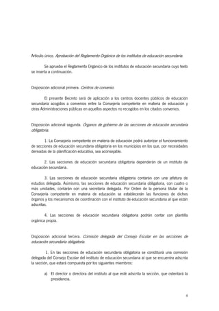 Artículo único. Aprobación del Reglamento Orgánico de los institutos de educación secundaria.

        Se aprueba el Reglamento Orgánico de los institutos de educación secundaria cuyo texto
se inserta a continuación.


Disposición adicional primera. Centros de convenio.

        El presente Decreto será de aplicación a los centros docentes públicos de educación
secundaria acogidos a convenios entre la Consejería competente en materia de educación y
otras Administraciones públicas en aquellos aspectos no recogidos en los citados convenios.


Disposición adicional segunda. Órganos de gobierno de las secciones de educación secundaria
obligatoria.

        1. La Consejería competente en materia de educación podrá autorizar el funcionamiento
de secciones de educación secundaria obligatoria en los municipios en los que, por necesidades
derivadas de la planificación educativa, sea aconsejable.

       2. Las secciones de educación secundaria obligatoria dependerán de un instituto de
educación secundaria.

        3. Las secciones de educación secundaria obligatoria contarán con una jefatura de
estudios delegada. Asimismo, las secciones de educación secundaria obligatoria, con cuatro o
más unidades, contarán con una secretaría delegada. Por Orden de la persona titular de la
Consejería competente en materia de educación se establecerán las funciones de dichos
órganos y los mecanismos de coordinación con el instituto de educación secundaria al que están
adscritas.

        4. Las secciones de educación secundaria obligatoria podrán contar con plantilla
orgánica propia.


Disposición adicional tercera. Comisión delegada del Consejo Escolar en las secciones de
educación secundaria obligatoria.

         1. En las secciones de educación secundaria obligatoria se constituirá una comisión
delegada del Consejo Escolar del instituto de educación secundaria al que se encuentra adscrita
la sección, que estará compuesta por los siguientes miembros:

        a) El director o directora del instituto al que esté adscrita la sección, que ostentará la
           presidencia.


                                                                                                4
 