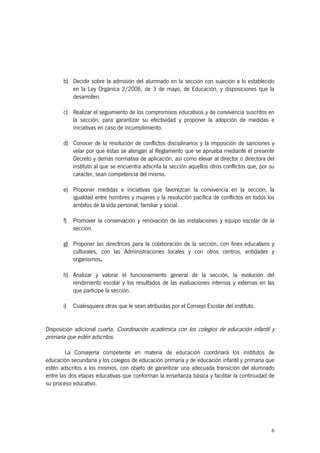 b) Decidir sobre la admisión del alumnado en la sección con sujeción a lo establecido
          en la Ley Orgánica 2/2006, de 3 de mayo, de Educación, y disposiciones que la
          desarrollen.

       c) Realizar el seguimiento de los compromisos educativos y de convivencia suscritos en
          la sección, para garantizar su efectividad y proponer la adopción de medidas e
          iniciativas en caso de incumplimiento.

       d) Conocer de la resolución de conflictos disciplinarios y la imposición de sanciones y
          velar por que éstas se atengan al Reglamento que se aprueba mediante el presente
          Decreto y demás normativa de aplicación, así como elevar al director o directora del
          instituto al que se encuentra adscrita la sección aquellos otros conflictos que, por su
          carácter, sean competencia del mismo.

       e) Proponer medidas e iniciativas que favorezcan la convivencia en la sección, la
          igualdad entre hombres y mujeres y la resolución pacífica de conflictos en todos los
          ámbitos de la vida personal, familiar y social.

       f)   Promover la conservación y renovación de las instalaciones y equipo escolar de la
            sección.

       g) Proponer las directrices para la colaboración de la sección, con fines educativos y
          culturales, con las Administraciones locales y con otros centros, entidades y
          organismos.

       h) Analizar y valorar el funcionamiento general de la sección, la evolución del
          rendimiento escolar y los resultados de las evaluaciones internas y externas en las
          que participe la sección.

       i)   Cualesquiera otras que le sean atribuidas por el Consejo Escolar del instituto.


Disposición adicional cuarta. Coordinación académica con los colegios de educación infantil y
primaria que estén adscritos.

        La Consejería competente en materia de educación coordinará los institutos de
educación secundaria y los colegios de educación primaria y de educación infantil y primaria que
estén adscritos a los mismos, con objeto de garantizar una adecuada transición del alumnado
entre las dos etapas educativas que conforman la enseñanza básica y facilitar la continuidad de
su proceso educativo.




                                                                                               6
 