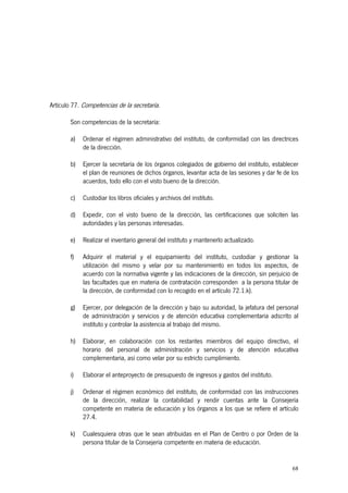 Artículo 77. Competencias de la secretaría.

        Son competencias de la secretaría:

        a)   Ordenar el régimen administrativo del instituto, de conformidad con las directrices
             de la dirección.

        b)   Ejercer la secretaría de los órganos colegiados de gobierno del instituto, establecer
             el plan de reuniones de dichos órganos, levantar acta de las sesiones y dar fe de los
             acuerdos, todo ello con el visto bueno de la dirección.

        c)   Custodiar los libros oficiales y archivos del instituto.

        d)   Expedir, con el visto bueno de la dirección, las certificaciones que soliciten las
             autoridades y las personas interesadas.

        e)   Realizar el inventario general del instituto y mantenerlo actualizado.

        f)   Adquirir el material y el equipamiento del instituto, custodiar y gestionar la
             utilización del mismo y velar por su mantenimiento en todos los aspectos, de
             acuerdo con la normativa vigente y las indicaciones de la dirección, sin perjuicio de
             las facultades que en materia de contratación corresponden a la persona titular de
             la dirección, de conformidad con lo recogido en el artículo 72.1.k).

        g)   Ejercer, por delegación de la dirección y bajo su autoridad, la jefatura del personal
             de administración y servicios y de atención educativa complementaria adscrito al
             instituto y controlar la asistencia al trabajo del mismo.

        h)   Elaborar, en colaboración con los restantes miembros del equipo directivo, el
             horario del personal de administración y servicios y de atención educativa
             complementaria, así como velar por su estricto cumplimiento.

        i)   Elaborar el anteproyecto de presupuesto de ingresos y gastos del instituto.

        j)   Ordenar el régimen económico del instituto, de conformidad con las instrucciones
             de la dirección, realizar la contabilidad y rendir cuentas ante la Consejería
             competente en materia de educación y los órganos a los que se refiere el artículo
             27.4.

        k)   Cualesquiera otras que le sean atribuidas en el Plan de Centro o por Orden de la
             persona titular de la Consejería competente en materia de educación.


                                                                                               68
 