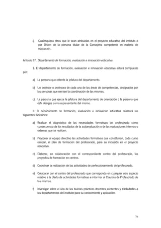 i)   Cualesquiera otras que le sean atribuidas en el proyecto educativo del instituto o
            por Orden de la persona titular de la Consejería competente en materia de
            educación.


Artículo 87. Departamento de formación, evaluación e innovación educativa.

       1. El departamento de formación, evaluación e innovación educativa estará compuesto
por:

       a) La persona que ostente la jefatura del departamento.

       b) Un profesor o profesora de cada una de las áreas de competencias, designados por
          las personas que ejerzan la coordinación de las mismas.

       c) La persona que ejerza la jefatura del departamento de orientación o la persona que
          ésta designe como representante del mismo.

        2. El departamento de formación, evaluación e innovación educativa realizará las
siguientes funciones:

       a) Realizar el diagnóstico de las necesidades formativas del profesorado como
          consecuencia de los resultados de la autoevaluación o de las evaluaciones internas o
          externas que se realicen.

       b) Proponer al equipo directivo las actividades formativas que constituirán, cada curso
          escolar, el plan de formación del profesorado, para su inclusión en el proyecto
          educativo.

       c) Elaborar, en colaboración con el correspondiente centro del profesorado, los
          proyectos de formación en centros.

       d) Coordinar la realización de las actividades de perfeccionamiento del profesorado.

       e) Colaborar con el centro del profesorado que corresponda en cualquier otro aspecto
          relativo a la oferta de actividades formativas e informar al Claustro de Profesorado de
          las mismas.

       f)   Investigar sobre el uso de las buenas prácticas docentes existentes y trasladarlas a
            los departamentos del instituto para su conocimiento y aplicación.




                                                                                              76
 
