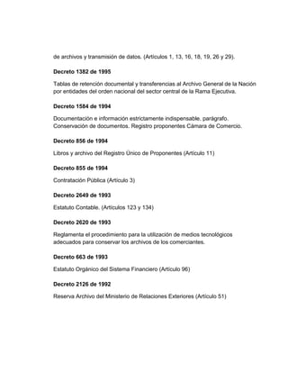 de archivos y transmisión de datos. (Artículos 1, 13, 16, 18, 19, 26 y 29).

Decreto 1382 de 1995

Tablas de retención documental y transferencias al Archivo General de la Nación
por entidades del orden nacional del sector central de la Rama Ejecutiva.

Decreto 1584 de 1994

Documentación e información estrictamente indispensable. parágrafo.
Conservación de documentos. Registro proponentes Cámara de Comercio.

Decreto 856 de 1994

Libros y archivo del Registro Único de Proponentes (Artículo 11)

Decreto 855 de 1994

Contratación Pública (Artículo 3)

Decreto 2649 de 1993

Estatuto Contable. (Artículos 123 y 134)

Decreto 2620 de 1993

Reglamenta el procedimiento para la utilización de medios tecnológicos
adecuados para conservar los archivos de los comerciantes.

Decreto 663 de 1993

Estatuto Orgánico del Sistema Financiero (Artículo 96)

Decreto 2126 de 1992

Reserva Archivo del Ministerio de Relaciones Exteriores (Artículo 51)
 