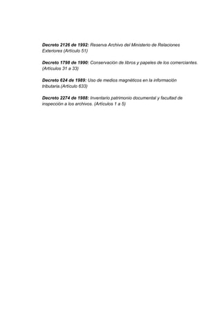 Decreto 2126 de 1992: Reserva Archivo del Ministerio de Relaciones
Exteriores (Artículo 51)

Decreto 1798 de 1990: Conservación de libros y papeles de los comerciantes.
(Artículos 31 a 33)

Decreto 624 de 1989: Uso de medios magnéticos en la información
tributaria.(Artículo 633)

Decreto 2274 de 1988: Inventario patrimonio documental y facultad de
inspección a los archivos. (Artículos 1 a 5)
 