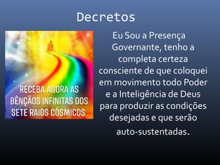 Decretos
Eu Sou a Presença
Governante, tenho a
completa certeza
consciente de que coloquei
em movimento todo Poder
e a Inteligência de Deus
para produzir as condições
desejadas e que serão
auto-sustentadas.
 