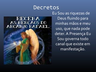 Decretos
Eu Sou as riquezas de
Deus fluindo para
minhas mãos e meu
uso, que nada pode
deter. A Presença Eu
Sou governa todo
canal que existe em
manifestação.
 