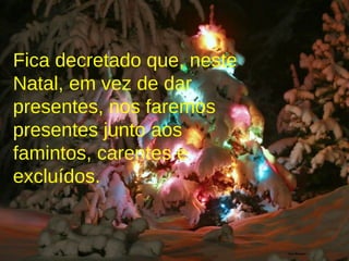 Fica decretado que, neste Natal, em vez de dar presentes, nos faremos presentes junto aos famintos, carentes e excluídos. 