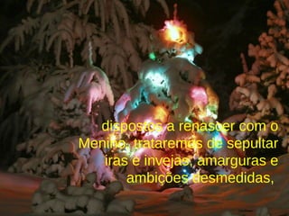dispostos a renascer com o Menino, trataremos de sepultar iras e invejas, amarguras e ambições desmedidas,  