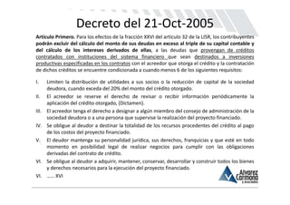 Decreto del 21‐Oct‐2005
Artículo Primero. Para los efectos de la fracción XXVI del artículo 32 de la LISR, los contribuyentes
podrán excluir del cálculo del monto de sus deudas en exceso al triple de su capital contable y
del cálculo de los intereses derivados de ellas, a las deudas que provengan de créditos
contratados con instituciones del sistema financiero que sean destinados a inversiones
productivas especificadas en los contratos con el acreedor que otorga el crédito y la contratación
de dichos créditos se encuentre condicionada a cuando menos 6 de los siguientes requisitos:

I.     Limiten la distribución de utilidades a sus socios o la reducción de capital de la sociedad
       deudora, cuando exceda del 20% del monto del crédito otorgado.
II.    El acreedor se reserve el derecho de revisar o recibir información periódicamente la
       aplicación del crédito otorgado, (Dictamen).
III.   El acreedor tenga el derecho a designar a algún miembro del consejo de administración de la
       sociedad deudora o a una persona que supervise la realización del proyecto financiado.
IV.    Se obligue al deudor a destinar la totalidad de los recursos procedentes del crédito al pago
       de los costos del proyecto financiado.
V.     El deudor mantenga su personalidad jurídica, sus derechos, franquicias y que esté en todo
       momento en posibilidad legal de realizar negocios para cumplir con las obligaciones
       derivadas del contrato de crédito.
VI.    Se obligue al deudor a adquirir, mantener, conservar, desarrollar y construir todos los bienes
       y derechos necesarios para la ejecución del proyecto financiado.
VI.    …… XVI
 
