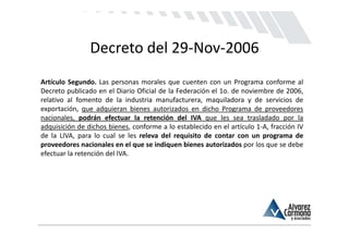Decreto del 29‐Nov‐2006
Artículo Segundo. Las personas morales que cuenten con un Programa conforme al
Decreto publicado en el Diario Oficial de la Federación el 1o. de noviembre de 2006,
relativo al fomento de la industria manufacturera, maquiladora y de servicios de
exportación, que adquieran bienes autorizados en dicho Programa de proveedores
nacionales, podrán efectuar la retención del IVA que les sea trasladado por la
adquisición de dichos bienes, conforme a lo establecido en el artículo 1‐A, fracción IV
de la LIVA, para lo cual se les releva del requisito de contar con un programa de
proveedores nacionales en el que se indiquen bienes autorizados por los que se debe
efectuar la retención del IVA.
 