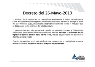 Decreto del 26‐Mayo‐2010
El estímulo fiscal consiste en un crédito fiscal equivalente al monto del ISR que se
cause en los términos del séptimo párrafo del artículo 93 de la LISR, en vigor a partir
del 1 de mayo de 2010, el cual será acreditable únicamente contra el impuesto que
se deba pagar en los términos del citado artículo.

El presente Decreto sólo procederá cuando las personas morales y fideicomisos
autorizados para recibir donativos deducibles del ISR destinen la totalidad de sus
ingresos a los fines propios de su objeto social, incluso los generados por actividades
distintas a dicho objeto.

Cuando no acrediten en el ejercicio fiscal que corresponda el crédito fiscal a que se
refiere el decreto, no podrán hacerlo en ejercicios posteriores.
 