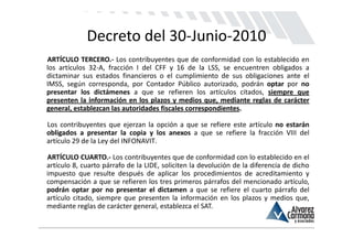 Decreto del 30‐Junio‐2010
ARTÍCULO TERCERO.‐ Los contribuyentes que de conformidad con lo establecido en
los artículos 32‐A, fracción I del CFF y 16 de la LSS, se encuentren obligados a
dictaminar sus estados financieros o el cumplimiento de sus obligaciones ante el
IMSS, según corresponda, por Contador Público autorizado, podrán optar por no
presentar los dictámenes a que se refieren los artículos citados, siempre que
presenten la información en los plazos y medios que, mediante reglas de carácter
general, establezcan las autoridades fiscales correspondientes.

Los contribuyentes que ejerzan la opción a que se refiere este artículo no estarán
obligados a presentar la copia y los anexos a que se refiere la fracción VIII del
artículo 29 de la Ley del INFONAVIT.

ARTÍCULO CUARTO.‐ Los contribuyentes que de conformidad con lo establecido en el
artículo 8, cuarto párrafo de la LIDE, soliciten la devolución de la diferencia de dicho
impuesto que resulte después de aplicar los procedimientos de acreditamiento y
compensación a que se refieren los tres primeros párrafos del mencionado artículo,
podrán optar por no presentar el dictamen a que se refiere el cuarto párrafo del
artículo citado, siempre que presenten la información en los plazos y medios que,
mediante reglas de carácter general, establezca el SAT.
 