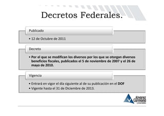 Decretos Federales.
Publicado

• 12 de Octubre de 2011

Decreto

• Por el que se modifican los diversos por los que se otorgan diversos
  beneficios fiscales, publicados el 5 de noviembre de 2007 y el 26 de
  mayo de 2010.

Vigencia

• Entrará en vigor el día siguiente al de su publicación en el DOF
• Vigente hasta el 31 de Diciembre de 2013.
 