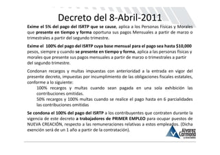 Decreto del 8‐Abril‐2011
Exime el 5% del pago del ISRTP que se cause, aplica a los Personas Físicas y Morales
que presente en tiempo y forma oportuna sus pagos Mensuales a partir de marzo o
trimestrales a partir del segundo trimestre.
Exime el  100% del pago del ISRTP cuya base mensual para el pago sea hasta $10,000 
pesos, siempre y cuando se presente en tiempo y forma, aplica a las personas físicas y 
morales que presente sus pagos mensuales a partir de marzo o trimestrales a partir 
del segundo trimestre.
Condonan recargos y multas impuestas con anterioridad a la entrada en vigor del
presente decreto, impuestas por incumplimiento de las obligaciones fiscales estatales,
conforme a lo siguiente:
    100% recargos y multas cuando sean pagada en una sola exhibición las
    contribuciones omitidas.
    50% recargos y 100% multas cuando se realice el pago hasta en 6 parcialidades
    las contribuciones omitidas
Se condona el 100% del pago del ISRTP a los contribuyentes que contraten durante la
vigencia de este decreto a trabajadores de PRIMER EMPLEO para ocupar puestos de
NUEVA CREACIÓN, respecto a las remuneraciones relativas a estos empleados. (Dicha
exención será de un 1 año a partir de la contratación).
 