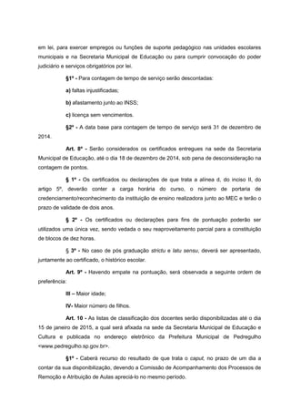 em lei, para exercer empregos ou funções de suporte pedagógico nas unidades escolares
municipais e na Secretaria Municipal de Educação ou para cumprir convocação do poder
judiciário e serviços obrigatórios por lei.
§1º - Para contagem de tempo de serviço serão descontadas:
a) faltas injustificadas;
b) afastamento junto ao INSS;
c) licença sem vencimentos.
§2º - A data base para contagem de tempo de serviço será 31 de dezembro de
2014.
Art. 8º - Serão considerados os certificados entregues na sede da Secretaria
Municipal de Educação, até o dia 18 de dezembro de 2014, sob pena de desconsideração na
contagem de pontos.
§ 1º - Os certificados ou declarações de que trata a alínea d, do inciso II, do
artigo 5º, deverão conter a carga horária do curso, o número de portaria de
credenciamento/reconhecimento da instituição de ensino realizadora junto ao MEC e terão o
prazo de validade de dois anos.
§ 2º - Os certificados ou declarações para fins de pontuação poderão ser
utilizados uma única vez, sendo vedada o seu reaproveitamento parcial para a constituição
de blocos de dez horas.
§ 3º - No caso de pós graduação strictu e latu sensu, deverá ser apresentado,
juntamente ao certificado, o histórico escolar.
Art. 9º - Havendo empate na pontuação, será observada a seguinte ordem de
preferência:
III – Maior idade;
IV- Maior número de filhos.
Art. 10 - As listas de classificação dos docentes serão disponibilizadas até o dia
15 de janeiro de 2015, a qual será afixada na sede da Secretaria Municipal de Educação e
Cultura e publicada no endereço eletrônico da Prefeitura Municipal de Pedregulho
<www.pedregulho.sp.gov.br>.
§1º - Caberá recurso do resultado de que trata o caput, no prazo de um dia a
contar da sua disponibilização, devendo a Comissão de Acompanhamento dos Processos de
Remoção e Atribuição de Aulas apreciá-lo no mesmo período.
 