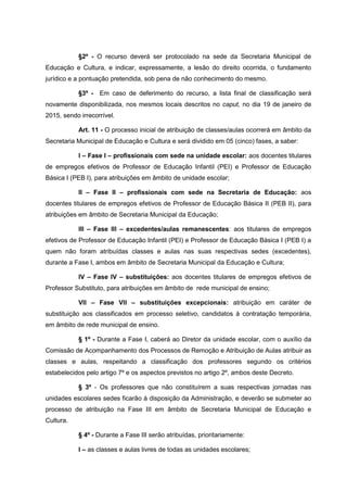 §2º - O recurso deverá ser protocolado na sede da Secretaria Municipal de
Educação e Cultura, e indicar, expressamente, a lesão do direito ocorrida, o fundamento
jurídico e a pontuação pretendida, sob pena de não conhecimento do mesmo.
§3º - Em caso de deferimento do recurso, a lista final de classificação será
novamente disponibilizada, nos mesmos locais descritos no caput, no dia 19 de janeiro de
2015, sendo irrecorrível.
Art. 11 - O processo inicial de atribuição de classes/aulas ocorrerá em âmbito da
Secretaria Municipal de Educação e Cultura e será dividido em 05 (cinco) fases, a saber:
I – Fase I – profissionais com sede na unidade escolar: aos docentes titulares
de empregos efetivos de Professor de Educação Infantil (PEI) e Professor de Educação
Básica I (PEB I), para atribuições em âmbito de unidade escolar;
II – Fase II – profissionais com sede na Secretaria de Educação: aos
docentes titulares de empregos efetivos de Professor de Educação Básica II (PEB II), para
atribuições em âmbito de Secretaria Municipal da Educação;
III – Fase III – excedentes/aulas remanescentes: aos titulares de empregos
efetivos de Professor de Educação Infantil (PEI) e Professor de Educação Básica I (PEB I) a
quem não foram atribuídas classes e aulas nas suas respectivas sedes (excedentes),
durante a Fase I, ambos em âmbito de Secretaria Municipal da Educação e Cultura;
IV – Fase IV – substituições: aos docentes titulares de empregos efetivos de
Professor Substituto, para atribuições em âmbito de rede municipal de ensino;
VII – Fase VII – substituições excepcionais: atribuição em caráter de
substituição aos classificados em processo seletivo, candidatos à contratação temporária,
em âmbito de rede municipal de ensino.
§ 1º - Durante a Fase I, caberá ao Diretor da unidade escolar, com o auxílio da
Comissão de Acompanhamento dos Processos de Remoção e Atribuição de Aulas atribuir as
classes e aulas, respeitando a classificação dos professores segundo os critérios
estabelecidos pelo artigo 7º e os aspectos previstos no artigo 2º, ambos deste Decreto.
§ 3º - Os professores que não constituírem a suas respectivas jornadas nas
unidades escolares sedes ficarão à disposição da Administração, e deverão se submeter ao
processo de atribuição na Fase III em âmbito de Secretaria Municipal de Educação e
Cultura.
§ 4º - Durante a Fase III serão atribuídas, prioritariamente:
I – as classes e aulas livres de todas as unidades escolares;
 