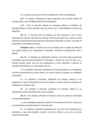 II – as classes e aulas para serem ministradas em caráter de substituição;
§ 5º – É vedada a atribuição de carga suplementar aos docentes titulares de
emprego efetivo junto à Prefeitura Municipal de Pedregulho.
§ 6º - Para os docentes titulares de empregos públicos de Professor de
Educação Básica II serão atribuídas aulas de acordo com a indivisibilidade de blocos das
disciplinas.
Art. 12 - O docente titular de emprego que não comparecer e não se fizer
representar em qualquer das fases do processo inicial de atribuição, terá a classe ou aulas
atribuídas compulsoriamente pela Secretaria Municipal de Educação e Cultura, nas fases de
constituição e composição de jornada.
Parágrafo único. O docente que vier a se atrasar para a sessão de atribuição
não poderá reclamar por classe/aulas já atribuídas, tornando-se imediatamente apto à
escolha.
Art. 13 – A atribuição de substituições durante o ano letivo serão previamente
convocadas pela Secretaria Municipal de Educação e Cultura por meio de edital, se e
somente quando houver mais de uma classes/aulas a serem atribuídas e seguirão as
previsões desta Decreto, e a ordem abaixo descrita:
I – Ao candidato à admissão, classificado em processo seletivo ou ao classificado
em lista remanescente de concurso público, do mesmo campo de atuação com habilitação
na disciplina;
II – Ao candidato à admissão, classificado em processo seletivo ou em
classificado em lista remanescente de concurso público, do mesmo campo de atuação com
habilitação em disciplinas afins;
III – Ao candidato à admissão, classificado em processo seletivo ou ao
classificado em lista remanescente de concurso público.
Art. 14 - Fica vedada a atribuição de classes e aulas em caráter de substituição
nas seguintes hipóteses:
I – para contratação temporária a partir de 10 de dezembro de 2015, exceto para
as substituições por período inferior a 15 (quinze) dias;
II – ao professor contratado temporariamente que tenha sido dispensado por
ineficiência ou que tenha desistido, durante o ano letivo anterior ou em curso, das aulas
inicialmente atribuídas;
 